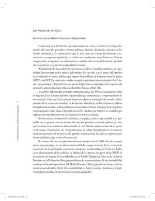 LOS PRECIOS DEL PETRÓLEO

                                                      Factores que inciden en los precios del petróleo

                                                           Existen una serie de factores que interactúan día a día, e inciden en el comporta-
                                                      miento del mercado petrolero: eventos políticos, factores climáticos, manejos de los
                                                      fondos petroleros, y las interacciones que se dan entre sus actores (productores, con-
                                                      sumidores y empresas petroleras), las cuales son cambiantes, muy dinámicos. Para su
                                                      comprensión, se requiere una observación y análisis del entorno del sistema petrolero
                                                      internacional en un contexto temporal determinado.
                                                           Dependiendo de los cambio de esos factores o de las variables petroleras, se van a
                                                      reflejar directamente en los precios del petróleo. Es por ello, que el precio del petróleo
                                                      es considerado un precio político que expresa los conflictos de intereses entre los países
                                                      OPEP y no OPEP, y entre estos con las compañías petroleras internacionales y los Esta-
                                                      dos consumidores. De igual forma, el precio del petróleo es regulado por los agentes del
                                                      mercado y administrado por el lado de la oferta (Zanoni, 2002: 146).
                                                           Los actores del mercado petrolero interactúan día a día. Pero sus actuaciones están
                                                      en función de los distintos factores coyunturales que determinan el comportamiento de
                                                      ese mercado. Cada uno de los actores trazan sus planes y estrategias de acuerdo con los
           112
                                                      vaivenes de la economía mundial, de los factores climáticos, de las relaciones políticas
            PETRODIPLOMACIA Y ECONOMÍA EN VENEZUELA




                                                      intragubernamentales, y de las relaciones comerciales entre los Estados y las Compañías
                                                      transnacionales, entre otras. Dependiendo de los cambios que reflejen las variables que
                                                      explican el comportamiento de esos factores, los actores actuarán.
                                                           De esta manera, la interacción dinámica, compleja, a veces no perceptible y no pre-
                                                      visible que se genera entre los actores del mercado petrolero mundial explican su com-
                                                      portamiento en un momento determinado, el cual fluctúa continuamente de irregular
                                                      en el tiempo. Finalmente, ese comportamiento se refleja directamente en el compor-
                                                      tamiento promedio de los precios del petróleo internacional, la cual va a representar la
                                                      forma más básica para medir tal interacción.
                                                           El contexto del mercado petrolero internacional para el año 2008 indicaba que este
                                                      estaba impactado por: a) una demanda mundial de energía creciente; b) un crecimiento
                                                      económico de las principales economías emergentes encabezadas por China y la India;
                                                      c) un afianzamiento de las políticas de defensa de los precios por parte de la OPEP; d)
                                                      incremento del estado de incertidumbre en el Medio Oriente; e) fallas en la Industria
                                                      Petrolera en la Federación Rusa por problemas de mantenimiento; f) una inestabilidad
                                                      creciente en los países petroleros del Medio Oriente y África; g) enfrentamiento entre las
                                                      potencias occidentales e Irán; h) la inestabilidad en Irak; i) cambio climáticos; e j) indi-
                                                      cios de la proximidad de una recesión económica mundial.




PetroDiplomaciaPDF.indd 112                                                                                                                          07/05/2008 07:59:45 a.m.
 
