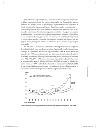 En la actualidad, sigue latente en el escenario académico y político venezolano,
                              el debate histórico sobre esas dos visiones relacionadas con el manejo del negocio
                              petrolero. La primera visión, la que propugna el presidente Chávez, cuya tesis se
                              puede resumir en los siguientes eslóganes: el petróleo es de los venezolanos; el pe-
                              tróleo debe ponerse al servicio del hombre; el hombre como centro de todas las ac-
                              tividades económicas; el petróleo como palanca económica y ética para la redención
                              de los humildes; y la segunda visión, plantea los siguientes eslóganes: de que Pdvsa
                              es una compañía eficiente, pero en un país colmado de excluidos; lo importante
                              es producir más petróleo y controlar nuevos y más mercados, no importa que nos
                              paguen menos precio por el petróleo si lo hacemos de esa manera, ni que se agote
                              más rápido.
                                   En el Gráfico 18, se visualiza como ha sido el comportamiento de los precios
                              de realización de la cesta petrolera venezolana y la estimada para la elaboración de
                              las Leyes de Presupuesto Nacional en el período 1992– 2006. Como se puede ver,
                              antes del año 1999 era común escuchar que el presupuesto nacional era deficitario
                              debido a la no previsión del comportamiento de los precios petroleros, de hecho los
                              años 1992, 1993, 1994 y 1998 fueron años en que el precio de realización fue menor
                              al presupuestado. A partir del año 2002 hasta el 2006 la situación ha sido lo con-
                              trario, para el año 2006 esa brecha ha alcanzado el mayor diferencial (30,35 US$),
                              lo que ha significado mayores ingresos extraordinarios de petrodólares gracias al                               115




                                                                                                                                           Andrés Giussepe Avalo
                              crecimiento continuo de los precios en el mercado petrolero internacional.




                              Gráfico 18. Precio de la cesta petrolera venezolana realizado en leyes de presupuesto: 1992-2006.




PetroDiplomaciaPDF.indd 115                                                                                                       07/05/2008 07:59:46 a.m.
 