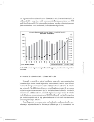 Las exportaciones descendieron desde 1999 hasta el año 2004, ubicándose en 2,79
                              millones de b/d y luego han venido incrementando hasta alcanzar en el año 2008
                              los 2,98 millones de b/d. Sin embargo, los precios del petróleo se han incrementado
                              permanentemente, hasta alcanzar en 2008 los 86,49 US$ por barril.




                                                                                                                                              117




                                                                                                                                           Andrés Giussepe Avalo
                              Gráfico 19. Venezuela: Exportaciones petroleras totales y precios promedio de la cesta petrolera.
                              1992-2008.




                              INCIDENCIA DEL SECTOR PETROLERO EN LA ECONOMÍA VENEZOLANA

                                   Venezuela es conocida en todo el mundo por sus grandes reservas de petróleo,
                              y ahora más que nunca, cuando organismos internacionales como la Agencia Inter-
                              nacional de Energía reconocieron que los 236.000 millones de barriles de petróleo
                              que están en la Faja del Orinoco deben ser contabilizadas como parte de las reservas
                              probadas de petróleo venezolano. Si a los 80.000 millones de barriles actuales les
                              sumamos esos 236.000 millones, Venezuela el país con la mayor reserva de petróleo
                              crudo del planeta, con aproximadamente 316.000 millones de barriles. Eso significa,
                              que al ritmo de producción de hoy, aproximadamente 3.000.000 de barriles diarios,
                              se tendría petróleo por 288 años.
                                   Esta cifra permite aseverar que serán muchos los años que les quedan a los vene-
                              zolanos por seguir recibiendo los famosos petrodólares que en los últimos años han




PetroDiplomaciaPDF.indd 117                                                                                                       07/05/2008 07:59:46 a.m.
 