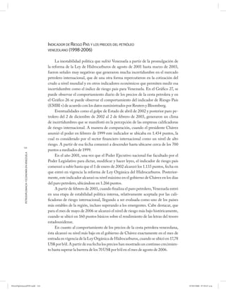 INDICADOR DE RIESGO PAÍS Y LOS PRECIOS DEL PETRÓLEO
                                                      VENEZOLANO (1998-2006)


                                                           La inestabilidad política que sufrió Venezuela a partir de la promulgación de
                                                      la reforma de la Ley de Hidrocarburos de agosto de 2001 hasta marzo de 2003,
                                                      fueron señales muy negativas que generaron mucha incertidumbre en el mercado
                                                      petrolero internacional, que de una otra forma repercutieron en la cotización del
                                                      crudo a nivel mundial y en otros indicadores económicos que permiten medir esa
                                                      incertidumbre como el índice de riesgo país para Venezuela. En el Gráfico 27, se
                                                      puede observar el comportamiento diario de los precios de la cesta petrolera y en
                                                      el Gráfico 26 se puede observar el comportamiento del indicador de Riesgo País
                                                      (EMBI +) de acuerdo con los datos suministrados por Reuters y Bloomberg.
                                                           Eventualidades como el golpe de Estado de abril de 2002 y posterior paro pe-
                                                      trolero del 2 de diciembre de 2002 al 2 de febrero de 2003, generaron un clima
                                                      de incertidumbres que se manifestó en la percepción de las empresas calificadoras
                                                      de riesgo internacional. A manera de comparación, cuando el presidente Chávez
                                                      asumió el poder en febrero de 1999 este indicador se ubicaba en 1.434 puntos, la
                                                      cual es considerado por el sector financiero internacional como un nivel de alto
                                                      riesgo. A partir de esa fecha comenzó a descender hasta ubicarse cerca de los 700
           124
                                                      puntos a mediados de 1999.
            PETRODIPLOMACIA Y ECONOMÍA EN VENEZUELA




                                                           En el año 2001, una vez que el Poder Ejecutivo nacional fue facultado por el
                                                      Poder Legislativo para dictar, modificar y hacer leyes, el indicador de riesgo país
                                                      comenzó a subir hasta que el 1 de enero de 2002 alcanzó los 1.133 puntos, fecha en
                                                      que entró en vigencia la reforma de Ley Orgánica del Hidrocarburos. Posterior-
                                                      mente, este indicador alcanzó su nivel máximo en el gobierno de Chávez en los días
                                                      del paro petrolero, ubicándose en 1.266 puntos.
                                                           A partir de febrero de 2003, cuando finaliza el paro petrolero, Venezuela entró
                                                      en una etapa de estabilidad política interna, relativamente aceptada por las cali-
                                                      ficadoras de riesgo internacional, llegando a ser evaluada como uno de los países
                                                      más estables de la región, incluso superando a los emergentes. Cabe destacar, que
                                                      para el mes de mayo de 2006 se alcanzó el nivel de riesgo más bajo históricamente,
                                                      cuando se ubicó en 160 puntos básicos sobre el rendimiento de las letras del tesoro
                                                      estadounidense.
                                                           En cuanto al comportamiento de los precios de la cesta petrolera venezolana,
                                                      ésta alcanzó su nivel más bajo en el gobierno de Chávez exactamente en el mes de
                                                      entrada en vigencia de la Ley Orgánica de Hidrocarburos, cuando se ubicó en 17,78
                                                      US$ por b/d. A partir de esa fecha los precios han mostrado un continuo crecimien-
                                                      to hasta superar la barrera de los 70 US$ por b/d en el mes de agosto de 2006.




PetroDiplomaciaPDF.indd 124                                                                                                                  07/05/2008 07:59:47 a.m.
 