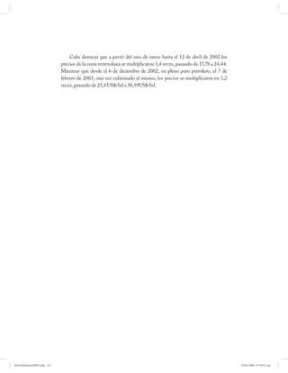 Cabe destacar que a partir del mes de enero hasta el 12 de abril de 2002 los
                              precios de la cesta venezolana se multiplicaron 1,4 veces, pasando de 17,78 a 24,44.
                              Mientras que desde el 6 de diciembre de 2002, en pleno paro petrolero, al 7 de
                              febrero de 2003, una vez culminado el mismo, los precios se multiplicaron en 1,2
                              veces, pasando de 25,4 US$/bd a 30,59US$/bd.




PetroDiplomaciaPDF.indd 127                                                                                          07/05/2008 07:59:47 a.m.
 