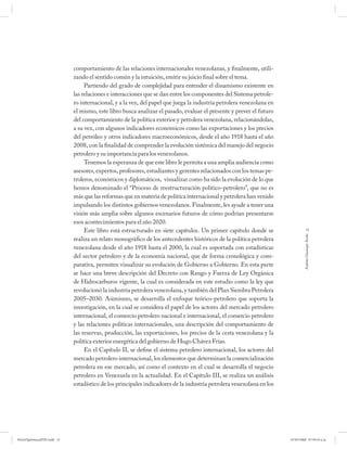 comportamiento de las relaciones internacionales venezolanas, y finalmente, utili-
                             zando el sentido común y la intuición, emitir su juicio final sobre el tema.
                                  Partiendo del grado de complejidad para entender el dinamismo existente en
                             las relaciones e interacciones que se dan entre los componentes del Sistema petrole-
                             ro internacional, y a la vez, del papel que juega la industria petrolera venezolana en
                             el mismo, este libro busca analizar el pasado, evaluar el presente y prever el futuro
                             del comportamiento de la política exterior y petrolera venezolana, relacionándolas,
                             a su vez, con algunos indicadores económicos como las exportaciones y los precios
                             del petróleo y otros indicadores macroeconómicos, desde el año 1918 hasta el año
                             2008, con la finalidad de comprender la evolución sistémica del manejo del negocio
                             petrolero y su importancia para los venezolanos.
                                  Tenemos la esperanza de que este libro le permita a una amplia audiencia como
                             asesores, expertos, profesores, estudiantes y gerentes relacionados con los temas pe-
                             troleros, económicos y diplomáticos, visualizar como ha sido la evolución de lo que
                             hemos denominado el “Proceso de reestructuración político-petrolero”, que no es
                             más que las reformas que en materia de política internacional y petrolera han venido
                             impulsando los distintos gobiernos venezolanos. Finalmente, les ayude a tener una
                             visión más amplia sobre algunos escenarios futuros de cómo podrían presentarse
                             esos acontecimientos para el año 2020.
                                  Este libro está estructurado en siete capítulos. Un primer capítulo donde se                    13




                                                                                                                               Andrés Giussepe Avalo
                             realiza un relato monográfico de los antecedentes históricos de la política petrolera
                             venezolana desde el año 1918 hasta el 2000, la cual es soportada con estadísticas
                             del sector petrolero y de la economía nacional, que de forma cronológica y com-
                             parativa, permiten visualizar su evolución de Gobierno a Gobierno. En esta parte
                             se hace una breve descripción del Decreto con Rango y Fuerza de Ley Orgánica
                             de Hidrocarburos vigente, la cual es considerada en este estudio como la ley que
                             revolucionó la industria petrolera venezolana, y también del Plan Siembra Petrolera
                             2005–2030. Asimismo, se desarrolla el enfoque teórico-petrolero que soporta la
                             investigación, en la cual se considera el papel de los actores del mercado petrolero
                             internacional, el comercio petrolero nacional e internacional, el comercio petrolero
                             y las relaciones políticas internacionales, una descripción del comportamiento de
                             las reservas, producción, las exportaciones, los precios de la cesta venezolana y la
                             política exterior energética del gobierno de Hugo Chávez Frías.
                                  En el Capítulo II, se define el sistema petrolero internacional, los actores del
                             mercado petrolero internacional, los elementos que determinan la comercialización
                             petrolera en ese mercado, así como el contexto en el cual se desarrolla el negocio
                             petrolero en Venezuela en la actualidad. En el Capítulo III, se realiza un análisis
                             estadístico de los principales indicadores de la industria petrolera venezolana en los




PetroDiplomaciaPDF.indd 13                                                                                            07/05/2008 07:59:34 a.m.
 