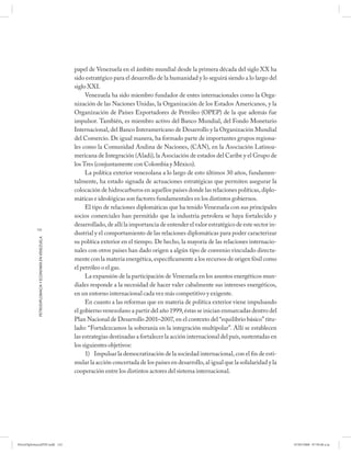 papel de Venezuela en el ámbito mundial desde la primera década del siglo XX ha
                                                      sido estratégico para el desarrollo de la humanidad y lo seguirá siendo a lo largo del
                                                      siglo XXI.
                                                           Venezuela ha sido miembro fundador de entes internacionales como la Orga-
                                                      nización de las Naciones Unidas, la Organización de los Estados Americanos, y la
                                                      Organización de Países Exportadores de Petróleo (OPEP) de la que además fue
                                                      impulsor. También, es miembro activo del Banco Mundial, del Fondo Monetario
                                                      Internacional, del Banco Interamericano de Desarrollo y la Organización Mundial
                                                      del Comercio. De igual manera, ha formado parte de importantes grupos regiona-
                                                      les como la Comunidad Andina de Naciones, (CAN), en la Asociación Latinoa-
                                                      mericana de Integración (Aladi), la Asociación de estados del Caribe y el Grupo de
                                                      los Tres (conjuntamente con Colombia y México).
                                                           La política exterior venezolana a lo largo de esto últimos 30 años, fundamen-
                                                      talmente, ha estado signada de actuaciones estratégicas que permiten asegurar la
                                                      colocación de hidrocarburos en aquellos países donde las relaciones políticas, diplo-
                                                      máticas e ideológicas son factores fundamentales en los distintos gobiernos.
                                                           El tipo de relaciones diplomáticas que ha tenido Venezuela con sus principales
                                                      socios comerciales han permitido que la industria petrolera se haya fortalecido y
                                                      desarrollado, de allí la importancia de entender el valor estratégico de este sector in-
           132
                                                      dustrial y el comportamiento de las relaciones diplomáticas para poder caracterizar
            PETRODIPLOMACIA Y ECONOMÍA EN VENEZUELA




                                                      su política exterior en el tiempo. De hecho, la mayoría de las relaciones internacio-
                                                      nales con otros países han dado origen a algún tipo de convenio vinculado directa-
                                                      mente con la materia energética, específicamente a los recursos de origen fósil como
                                                      el petróleo o el gas.
                                                           La expansión de la participación de Venezuela en los asuntos energéticos mun-
                                                      diales responde a la necesidad de hacer valer cabalmente sus intereses energéticos,
                                                      en un entorno internacional cada vez más competitivo y exigente.
                                                           En cuanto a las reformas que en materia de política exterior viene impulsando
                                                      el gobierno venezolano a partir del año 1999, éstas se inician enmarcadas dentro del
                                                      Plan Nacional de Desarrollo 2001–2007, en el contexto del “equilibrio básico” titu-
                                                      lado: “Fortalezcamos la soberanía en la integración multipolar”. Allí se establecen
                                                      las estrategias destinadas a fortalecer la acción internacional del país, sustentadas en
                                                      los siguientes objetivos:
                                                           1) Impulsar la democratización de la sociedad internacional, con el fin de esti-
                                                      mular la acción concertada de los países en desarrollo, al igual que la solidaridad y la
                                                      cooperación entre los distintos actores del sistema internacional.




PetroDiplomaciaPDF.indd 132                                                                                                                      07/05/2008 07:59:48 a.m.
 