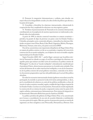 2) Promover la integración latinoamericana y caribeña, para abordar con
                              mayor eficacia las desigualdades sociales y los altos niveles de pobreza que afectan a
                              los países de la región.
                                   3) Consolidar y diversificar las relaciones internacionales, robusteciendo la
                              cooperación Sur–Sur y ampliando las relaciones con otras regiones y países.
                                   4) Fortalecer el posicionamiento de Venezuela en la economía internacional,
                              contribuyendo así a la ampliación de nuestras exportaciones no tradicionales y aña-
                              diendo valor a las tradicionales.
                                   A partir de 1999, la relación comercial venezolana en materia económico –
                              petrolero, ha pasado de dejar de priorizar con países como los Estados Unidos y
                              Colombia, principales socios comerciales del país, a intensificar las relaciones bila-
                              terales con países como China, Rusia, Cuba, Brasil, Argentina, Bolivia, Nicaragua,
                              Bielorrusia, Vietnam, entre otros, y los países socios de la OPEP.
                                   Una de las características más importantes del gobierno de Hugo Chávez Frías
                              en materia de política exterior es el de ser un motivador e impulsor de la tesis de la
                              construcción de un mundo multipolar, con el objetivo de vencer el modelo unipolar
                              representado por los Estados Unidos.
                                   Según González (2003: 84): “…podría llegar a pensarse que la política exte-
                              rior de Venezuela ha cobrado un sesgo, el cual lleva a privilegiar las relaciones con
                              aquellos países que realizan una labor activa de resistencia a la política exterior de               133




                                                                                                                                Andrés Giussepe Avalo
                              Washington”. La idea de un “mundo multipolar”, reiteradamente manifestada por
                              el presidente Chávez, abona insumos para pensar en el sentido antes señalado. Esta
                              noción del fomento de un orden internacional multipolar, es uno de los lineamien-
                              tos de la política exterior del actual gobierno venezolano, contenida en los distin-
                              tos documentos programáticos que han sido publicitados por la actual élite política
                              oficialista.
                                   En todos los escenarios internacionales donde el gobierno venezolano actual ha
                              participado, ha insistido en promover la idea de la lucha antiimperialista, es decir,
                              por la consolidación de esfuerzos en contra de las políticas neoliberales y a favor de
                              revertir el orden económico mundial, regido y establecido bajo la figura imperial de
                              los Estados Unidos. Con base en ese lineamiento, Venezuela ha venido impulsando
                              la construcción de un sistema de ayuda y cooperación mutua entre los países de la
                              región caribeña, centroamericano y latinoamericano. Este sistema de integración se
                              ha denominado Alternativa Bolivariana para las Américas (ALBA).
                                   La política petrolera del gobierno de Hugo Chávez Frías se ha caracterizado
                              por el avance y consolidación de una serie de acuerdos bilaterales y multilaterales
                              con otros países de la región. Más aún, gracias a la promoción y puesta en marcha de
                              organismo con fines energéticos como Petrocaribe, Petroamérica y Petrosur. Esto




PetroDiplomaciaPDF.indd 133                                                                                            07/05/2008 07:59:48 a.m.
 