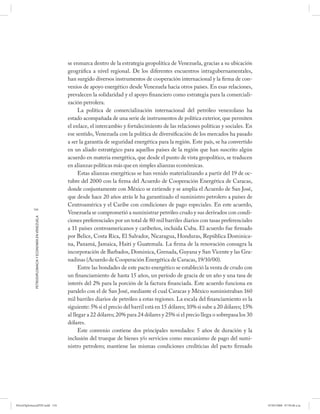 se enmarca dentro de la estrategia geopolítica de Venezuela, gracias a su ubicación
                                                      geográfica a nivel regional. De los diferentes encuentros intragubernamentales,
                                                      han surgido diversos instrumentos de cooperación internacional y la firma de con-
                                                      venios de apoyo energético desde Venezuela hacia otros países. En esas relaciones,
                                                      prevalecen la solidaridad y el apoyo financiero como estrategia para la comerciali-
                                                      zación petrolera.
                                                            La política de comercialización internacional del petróleo venezolano ha
                                                      estado acompañada de una serie de instrumentos de política exterior, que permiten
                                                      el enlace, el intercambio y fortalecimiento de las relaciones políticas y sociales. En
                                                      ese sentido, Venezuela con la política de diversificación de los mercados ha pasado
                                                      a ser la garantía de seguridad energética para la región. Este país, se ha convertido
                                                      en un aliado estratégico para aquellos países de la región que han suscrito algún
                                                      acuerdo en materia energética, que desde el punto de vista geopolítico, se traducen
                                                      en alianzas políticas más que en simples alianzas económicas.
                                                            Estas alianzas energéticas se han venido materializando a partir del 19 de oc-
                                                      tubre del 2000 con la firma del Acuerdo de Cooperación Energética de Caracas,
                                                      donde conjuntamente con México se extiende y se amplía el Acuerdo de San José,
                                                      que desde hace 20 años atrás le ha garantizado el suministro petrolero a países de
                                                      Centroamérica y el Caribe con condiciones de pago especiales. En este acuerdo,
           134
                                                      Venezuela se comprometió a suministrar petróleo crudo y sus derivados con condi-
            PETRODIPLOMACIA Y ECONOMÍA EN VENEZUELA




                                                      ciones preferenciales por un total de 80 mil barriles diarios con tasas preferenciales
                                                      a 11 países centroamericanos y caribeños, incluida Cuba. El acuerdo fue firmado
                                                      por Belice, Costa Rica, El Salvador, Nicaragua, Honduras, República Dominica-
                                                      na, Panamá, Jamaica, Haití y Guatemala. La firma de la renovación consagra la
                                                      incorporación de Barbados, Dominica, Grenada, Guyana y San Vicente y las Gra-
                                                      nadinas (Acuerdo de Cooperación Energética de Caracas, 19/10/00).
                                                            Entre las bondades de este pacto energético se estableció la venta de crudo con
                                                      un financiamiento de hasta 15 años, un período de gracia de un año y una tasa de
                                                      interés del 2% para la porción de la factura financiada. Este acuerdo funciona en
                                                      paralelo con el de San José, mediante el cual Caracas y México suministraban 160
                                                      mil barriles diarios de petróleo a estas regiones. La escala del financiamiento es la
                                                      siguiente: 5% si el precio del barril está en 15 dólares; 10% si sube a 20 dólares; 15%
                                                      al llegar a 22 dólares; 20% para 24 dólares y 25% si el precio llega o sobrepasa los 30
                                                      dólares.
                                                            Este convenio contiene dos principales novedades: 5 años de duración y la
                                                      inclusión del trueque de bienes y/o servicios como mecanismo de pago del sumi-
                                                      nistro petrolero; mantiene las mismas condiciones crediticias del pacto firmado




PetroDiplomaciaPDF.indd 134                                                                                                                     07/05/2008 07:59:48 a.m.
 