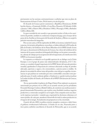 previamente con las naciones centroamericanas y caribeñas que eran un plazo de
                              financiamiento de hasta 15 años, 2% de interés y un año de gracia.
                                   El Acuerdo de Caracas previó suministrar a República Dominicana 20.000
                              barriles diarios, a Guatemala 10.000, a Costa Rica, Panamá y El Salvador 8.000;
                              a Jamaica 7.400; a Haití 6.500; a Honduras 5.000; a Nicaragua 4.900; a Barbados
                              1.600 y a Belice 600.
                                   La gran novedad de este acuerdo es que permitirá incluir a Cuba en los sumi-
                              nistros de petróleo, también en condiciones ventajosas de pago, pues el mayor de los
                              países de las Antillas no forma parte del Acuerdo de San José, y México no aceptó la
                              petición venezolana de integrarlas.
                                   Pero un mes antes, el 28 de septiembre de 2000, en la misma ciudad de Caracas
                              y gracias a la iniciativa del gobierno venezolano, se había celebrado la II Cumbre de
                              Jefes de Estado y de Gobierno de los Países Miembros de la OPEP, donde el tono
                              de lo que se denominaría la Declaración de Caracas, fue a favor de la defensa de los
                              intereses de los países miembros; la búsqueda del diálogo con los países consumido-
                              res, además de trabajar por la recuperación del rol importante y de interlocutor de la
                              OPEP en el escenario mundial.
                                   Lo expuesto se evidenció con la posible apertura de un diálogo con la Unión
                              Europea o con el grupo de países más industrializados del planeta, el G-7. Asi-
                              mismo, se consideró el papel importante de la OPEP dentro del mercado petrolero                      135




                                                                                                                                Andrés Giussepe Avalo
                              mundial, aprobándose la disposición de continuar ofreciendo un flujo de petróleo
                              adecuado, oportuno y seguro a los consumidores, a precios justos y estables. Se
                              planteó la necesidad de utilizar tanto del petróleo como del gas en aquellas circuns-
                              tancias en que podrían ser sustituidos por otros combustibles conocidos como per-
                              judiciales para el medio ambiente global, y finalmente se aprobó institucionalizar
                              la Cumbre de Jefes de Estado y de Gobierno de la OPEP (Declaración de Caracas,
                              28/09/00).
                                    En esa oportunidad, el gobierno de Hugo Chávez Frías replanteó un proyecto
                              mencionado por primera vez en 1995, en un acuerdo suscrito por los presidentes
                              Fernando Henrique Cardoso y Rafael Caldera, de constituir una multinacional re-
                              gional denominada Petroamérica, que tendría como finalidad coordinar negocios
                              productivos y comerciales energéticos en la región. Esta compañía sería una alian-
                              za de empresas nacionales – estatales que, respetando las decisiones soberanas y el
                              marco jurídico de cada país, atendería el desarrollo de toda la cadena productiva en
                              el negocio de la energía. Actualmente esta propuesta no se ha concretado.
                                   A partir del año 2005, la política exterior energética comienza a darle frutos
                              al gobierno revolucionario bolivariano. A finales de ese año, Venezuela junto a
                              trece países caribeños suscribieron el Acuerdo de Petrocaribe, que es un acuerdo




PetroDiplomaciaPDF.indd 135                                                                                            07/05/2008 07:59:48 a.m.
 