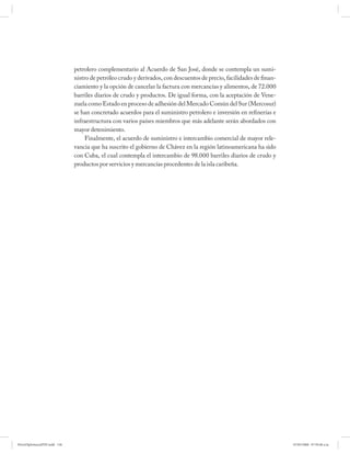 petrolero complementario al Acuerdo de San José, donde se contempla un sumi-
                              nistro de petróleo crudo y derivados, con descuentos de precio, facilidades de finan-
                              ciamiento y la opción de cancelar la factura con mercancías y alimentos, de 72.000
                              barriles diarios de crudo y productos. De igual forma, con la aceptación de Vene-
                              zuela como Estado en proceso de adhesión del Mercado Común del Sur (Mercosur)
                              se han concretado acuerdos para el suministro petrolero e inversión en refinerías e
                              infraestructura con varios países miembros que más adelante serán abordados con
                              mayor detenimiento.
                                   Finalmente, el acuerdo de suministro e intercambio comercial de mayor rele-
                              vancia que ha suscrito el gobierno de Chávez en la región latinoamericana ha sido
                              con Cuba, el cual contempla el intercambio de 98.000 barriles diarios de crudo y
                              productos por servicios y mercancías procedentes de la isla caribeña.




PetroDiplomaciaPDF.indd 136                                                                                           07/05/2008 07:59:48 a.m.
 