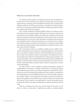 ANÁLISIS DE LAS RELACIONES ENTRE PAÍSES

                                    Las ciencias sociales y políticas, a lo largo de la historia, han estudiado las re-
                              laciones entre los seres humanos y las relaciones internacionales entre los países,
                              respectivamente. Asimismo, han desarrollado herramientas para el análisis de las
                              relaciones políticas, de tal forma que permitan cuantificar los eventos políticos,
                              económicos y sociales para así poder comprender el comportamiento de los conflic-
                              tos y cooperación entre personas y países.
                                    En un estudio realizado por Polachek (2004), referente a la influencia de los
                              outsourcing sobre las relaciones políticas bilaterales entre los países, señala que los
                              economistas han desarrollado métodos de análisis para entender los efectos que
                              tienen las relaciones internacionales bilaterales entre los países sobre el comercio
                              internacional, para la cual se han valido de pruebas econométricas para demostrar
                              si en realidad el comercio internacional promueve o no la paz para esto se utilizan
                              bases de datos donde se acumulan los acontecimientos o eventos que se desarrollan
                              en las relaciones políticas internacionales, que luego son cotejados con datos econó-
                              micos sobre el comercio bilateral.
                                    En el mencionado estudio, los resultados arrojados por los modelos econo-
                              métricos demostraron que los niveles de cooperación política son más frecuentes
                              que los de conflictos cuando las relaciones comerciales bilaterales son mayores, es                     139




                                                                                                                                   Andrés Giussepe Avalo
                              decir, cuando se incrementa el comercio entre los países. Por ejemplo, las inversio-
                              nes extranjeras que realizan las transnacionales, las empresas gran nacionales, o los
                              outsourcing, ayudan a que los países bilateralmente tengan relaciones políticas más
                              pacíficas, es decir, de mayor cooperación, y que aquellos países con mayores interre-
                              laciones comerciales tienden a exponer mayores niveles de cooperación y menores
                              niveles de hostilidad.
                                    En dicho estudio, el autor se plantea la siguiente interrogante: ¿conduce la
                              interdependencia económica al conflicto internacional? y la respuesta empírica
                              encontrada fue que el comercio en sus distintas expresiones (importaciones, expor-
                              taciones y la inversión extranjera directa) promueve la paz, porque su interrupción a
                              causa de las guerras y otras hostilidades la hacen más costosa a la larga. Asimismo,
                              si el conflicto conduce a una disminución del comercio, entonces el costo del con-
                              flicto (ceteris paribus) son los beneficios que se dejan de obtener por la paralización
                              del comercio. En tal sentido, es más significante el comercio entre países para la
                              disuasión del conflicto y por ende, más importante es negociar para la promoción de
                              la paz.
                                    Cada día escuchamos de eventos que suceden dentro de los países o entre
                              ellos, los cuales son observados y analizados por políticos, internacionalistas,




PetroDiplomaciaPDF.indd 139                                                                                               07/05/2008 07:59:48 a.m.
 