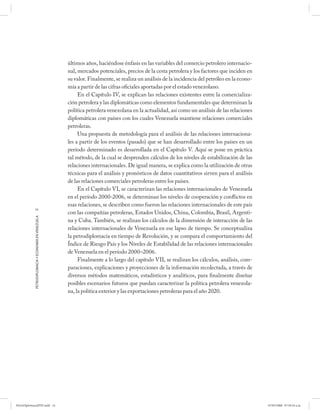 últimos años, haciéndose énfasis en las variables del comercio petrolero internacio-
                                                      nal, mercados potenciales, precios de la cesta petrolera y los factores que inciden en
                                                      su valor. Finalmente, se realiza un análisis de la incidencia del petróleo en la econo-
                                                      mía a partir de las cifras oficiales aportadas por el estado venezolano.
                                                           En el Capítulo IV, se explican las relaciones existentes entre la comercializa-
                                                      ción petrolera y las diplomáticas como elementos fundamentales que determinan la
                                                      política petrolera venezolana en la actualidad, así como un análisis de las relaciones
                                                      diplomáticas con países con los cuales Venezuela mantiene relaciones comerciales
                                                      petroleras.
                                                           Una propuesta de metodología para el análisis de las relaciones internaciona-
                                                      les a partir de los eventos (pasado) que se han desarrollado entre los países en un
                                                      período determinado es desarrollada en el Capítulo V. Aquí se pone en práctica
                                                      tal método, de la cual se desprenden cálculos de los niveles de estabilización de las
                                                      relaciones internacionales. De igual manera, se explica como la utilización de otras
                                                      técnicas para el análisis y pronósticos de datos cuantitativos sirven para el análisis
                                                      de las relaciones comerciales petroleras entre los países.
                                                           En el Capítulo VI, se caracterizan las relaciones internacionales de Venezuela
                                                      en el período 2000-2006, se determinan los niveles de cooperación y conflictos en
                                                      esas relaciones, se describen como fueron las relaciones internacionales de este país
            14
                                                      con las compañías petroleras, Estados Unidos, China, Colombia, Brasil, Argenti-
            PETRODIPLOMACIA Y ECONOMÍA EN VENEZUELA




                                                      na y Cuba. También, se realizan los cálculos de la dimensión de interacción de las
                                                      relaciones internacionales de Venezuela en ese lapso de tiempo. Se conceptualiza
                                                      la petrodiplomacia en tiempo de Revolución, y se compara el comportamiento del
                                                      Índice de Riesgo País y los Niveles de Estabilidad de las relaciones internacionales
                                                      de Venezuela en el período 2000–2006.
                                                           Finalmente a lo largo del capítulo VII, se realizan los cálculos, análisis, com-
                                                      paraciones, explicaciones y proyecciones de la información recolectada, a través de
                                                      diversos métodos matemáticos, estadísticos y analíticos, para finalmente diseñar
                                                      posibles escenarios futuros que puedan caracterizar la política petrolera venezola-
                                                      na, la política exterior y las exportaciones petroleras para el año 2020.




PetroDiplomaciaPDF.indd 14                                                                                                                      07/05/2008 07:59:34 a.m.
 