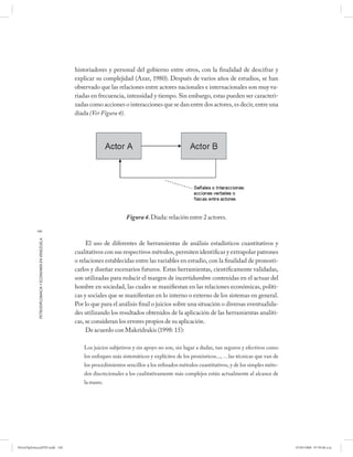 historiadores y personal del gobierno entre otros, con la finalidad de descifrar y
                                                      explicar su complejidad (Azar, 1980). Después de varios años de estudios, se han
                                                      observado que las relaciones entre actores nacionales e internacionales son muy va-
                                                      riadas en frecuencia, intensidad y tiempo. Sin embargo, estas pueden ser caracteri-
                                                      zadas como acciones o interacciones que se dan entre dos actores, es decir, entre una
                                                      díada (Ver Figura 4).




                                                                             Figura 4. Díada: relación entre 2 actores.

           140
            PETRODIPLOMACIA Y ECONOMÍA EN VENEZUELA




                                                           El uso de diferentes de herramientas de análisis estadísticos cuantitativos y
                                                      cualitativos con sus respectivos métodos, permiten identificar y extrapolar patrones
                                                      o relaciones establecidas entre las variables en estudio, con la finalidad de pronosti-
                                                      carlos y diseñar escenarios futuros. Estas herramientas, científicamente validadas,
                                                      son utilizadas para reducir el margen de incertidumbre contenidas en el actuar del
                                                      hombre en sociedad, las cuales se manifiestan en las relaciones económicas, políti-
                                                      cas y sociales que se manifiestan en lo interno o externo de los sistemas en general.
                                                      Por lo que para el análisis final o juicios sobre una situación o diversas eventualida-
                                                      des utilizando los resultados obtenidos de la aplicación de las herramientas analíti-
                                                      cas, se consideran los errores propios de su aplicación.
                                                           De acuerdo con Makridrakis (1998: 15):

                                                          Los juicios subjetivos y sin apoyo no son, sin lugar a dudas, tan seguros y efectivos como
                                                          los enfoques más sistemáticos y explícitos de los pronósticos..., …las técnicas que van de
                                                          los procedimientos sencillos a los refinados métodos cuantitativos, y de los simples méto-
                                                          dos discrecionales a los cualitativamente más complejos están actualmente al alcance de
                                                          la mano.




PetroDiplomaciaPDF.indd 140                                                                                                                            07/05/2008 07:59:48 a.m.
 