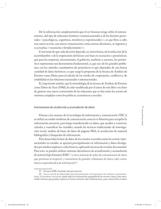 De la información complementaria que el ser humano tenga sobre el sistema-
                              entorno, del tipo de relaciones histórico-comunicacionales y de los factores perso-
                              nales —psicológicos, cognitivos, intuitivos y experienciales—, es que lleva a cabo
                              una nueva acción, una nueva comunicación, toma nuevas decisiones, se regenera y
                              se actualiza —inanición o fortalecimiento—.
                                   Consciente de que cada decisión depende, en cierta forma, de la reducción de la
                              incertidumbre o de la imprecisión del futuro con base en escenarios o pronósticos;
                              que para las empresas, inversionistas, el gobierno, analistas u asesores, los pronós-
                              ticos representan una herramienta fundamental, y; que uno de los grandes proble-
                              mas con los métodos cuantitativos de pronósticos es que dependen de una buena
                              cantidad de datos históricos, es que surge la propuesta de la técnica de Análisis de
                              Eventos como Datos para el cálculo de los niveles de cooperación, conflictos y de
                              estabilidad en las relaciones nacionales e internacionales.
                                   Es importante señalar, que la metodología de la técnica de Análisis de Eventos
                              como Datos de Azar (1980), ha sido modificada por el autor de este libro con fines
                              de generar una nueva cosmovisión de las relaciones que se dan entre los actores de
                              sistemas complejos como los políticos, económicos y sociales.



                              Instrumentos de recolección y acumulación de datos                                                                     143




                                                                                                                                                  Andrés Giussepe Avalo
                                   Gracias a los avances de la tecnología de información y comunicación (TIC´s)
                              se utiliza un medio moderno de comunicación como lo es Internet para recopilar la
                              información necesaria, para luego transformarlo en datos, que ayuden a construir,
                              calcular y cuantificar las variables, usando las técnicas tradicionales de investiga-
                              ción social: análisis de bases de datos de páginas Web, la recolección de material
                              bibliográfico y búsquedas de información.
                                   Para desarrollar la base de datos de los eventos ocurridos entre los actores inter-
                              nacionales en estudio, se apoyará principalmente en información y datos divulga-
                              dos por medios impresos o electrónicos, aplicando técnicas de revisión documental.
                              Para esto, se pueden utilizar sistemas electrónicos de actualización y acumulación
                              de noticias bajo formatos XML23 u otros sistemas de redes de comunicación de datos
                              que permitan la reopción y transmisión de grandes volúmenes de datos, tales como:
                              bancos especializados de información24.

                                    23 Formato XML diseñado sólo para noticias.
                                    24 Esta es una de las diﬁcultades que frecuentemente se les presenta a los analistas o pronostica-
                              dores. El problema varía desde dónde ubicar la información apropiada de los eventos, hasta cómo desa-
                              rrollar sistemas que puedan explorar en forma rutinaria tales informaciones, para convertirlos en datos




PetroDiplomaciaPDF.indd 143                                                                                                              07/05/2008 07:59:48 a.m.
 