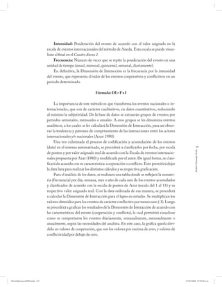 Intensidad: Ponderación del evento de acuerdo con el valor asignado en la
                              escala de eventos internacionales del método de Aneda. Esta escala se puede visua-
                              lizar al final en el Cuadro Anexo 2.
                                   Frecuencia: Número de veces que se repite la ponderación del evento en una
                              unidad de tiempo (anual, mensual, quincenal, semanal, diariamente).
                                   En definitiva, la Dimensión de Interacción es la frecuencia por la intensidad
                              del evento, que representa el valor de los eventos cooperativos y confl ictivos en un
                              período determinado.

                                                               Fórmula: DI = F x I

                                   La importancia de este método es que transforma los eventos nacionales o in-
                              ternacionales, que son de carácter cualitativos, en datos cuantitativos, reduciendo
                              al mínimo la subjetividad. De la base de datos se extraerán grupos de eventos por
                              períodos semanales, mensuales o anuales. A esos grupos se les denomina eventos
                              analíticos, a los cuales se les calculará la Dimensión de Interacción, para así obser-
                              var la tendencia y patrones de comprtamiento de las interacciones entre los actores
                              internacionales y/o nacionales (Azar: 1980).
                                   Una vez culminada el proceso de codificación y acumulación de los eventos
                              (data) en el sistema automatizado, se procederá a clasificarlos por fecha, por escala                  147




                                                                                                                                  Andrés Giussepe Avalo
                              de puntos y por valor asignado real de acuerdo con la Escala de eventos internacio-
                              nales propuesta por Azar (1980) y modificada por el autor. De igual forma, se clasi-
                              ficará de acuerdo con su característica: cooperación o conflicto. Esto permitirá dejar
                              la data lista para realizar los distintos cálculos y su respectiva graficación.
                                   Para el análisis de los datos, se realizará una tabla donde se reflejará la sumato-
                              ria (frecuencia) por día, semana, mes o año de cada uno de los eventos acumulados
                              y clasificados de acuerdo con la escala de puntos de Azar (escala del 1 al 15) y su
                              respectivo valor asignado real. Con la data ordenada de esa manera, se procederá
                              a calcular la Dimensión de Interacción para el lapso en estudio. Se multiplican los
                              valores obtenidos para los eventos de carácter conflictivo por menos uno (-1). Luego
                              se procederá a graficar los resultados de la Dimensión de Interacción de acuerdo con
                              las características del evento (cooperación y conflicto), la cual permitirá visualizar
                              como se comportaron los eventos diariamente, semanalmente, mensualmente o
                              anualmente, según las necesidades del analista. En este caso, la gráfica queda divi-
                              dida en valores de cooperación, que son los valores por encima de cero, y valores de
                              conflictividad por debajo de cero.




PetroDiplomaciaPDF.indd 147                                                                                              07/05/2008 07:59:50 a.m.
 