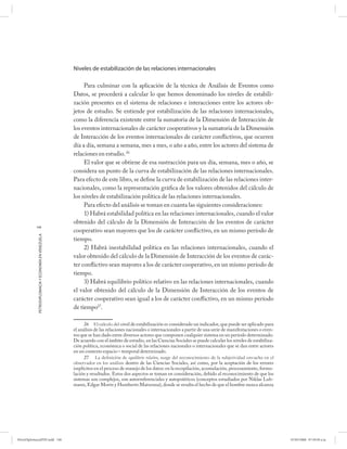 Niveles de estabilización de las relaciones internacionales

                                                           Para culminar con la aplicación de la técnica de Análisis de Eventos como
                                                      Datos, se procederá a calcular lo que hemos denominado los niveles de estabili-
                                                      zación presentes en el sistema de relaciones e interacciones entre los actores ob-
                                                      jetos de estudio. Se entiende por estabilización de las relaciones internacionales,
                                                      como la diferencia existente entre la sumatoria de la Dimensión de Interacción de
                                                      los eventos internacionales de carácter cooperativos y la sumatoria de la Dimensión
                                                      de Interacción de los eventos internacionales de carácter conflictivos, que ocurren
                                                      día a día, semana a semana, mes a mes, o año a año, entre los actores del sistema de
                                                      relaciones en estudio. 26
                                                           El valor que se obtiene de esa sustracción para un día, semana, mes o año, se
                                                      considera un punto de la curva de estabilización de las relaciones internacionales.
                                                      Para efecto de este libro, se define la curva de estabilización de las relaciones inter-
                                                      nacionales, como la representación gráfica de los valores obtenidos del cálculo de
                                                      los niveles de estabilización política de las relaciones internacionales.
                                                           Para efecto del análisis se toman en cuanta las siguientes consideraciones:
                                                           1) Habrá estabilidad política en las relaciones internacionales, cuando el valor
                                                      obtenido del cálculo de la Dimensión de Interacción de los eventos de carácter
           148
                                                      cooperativo sean mayores que los de carácter confl ictivo, en un mismo período de
            PETRODIPLOMACIA Y ECONOMÍA EN VENEZUELA




                                                      tiempo.
                                                           2) Habrá inestabilidad política en las relaciones internacionales, cuando el
                                                      valor obtenido del cálculo de la Dimensión de Interacción de los eventos de carác-
                                                      ter confl ictivo sean mayores a los de carácter cooperativo, en un mismo período de
                                                      tiempo.
                                                           3) Habrá equilibrio político relativo en las relaciones internacionales, cuando
                                                      el valor obtenido del cálculo de la Dimensión de Interacción de los eventos de
                                                      carácter cooperativo sean igual a los de carácter conflictivo, en un mismo período
                                                      de tiempo27.

                                                            26 El cálculo del nivel de estabilización es considerado un indicador, que puede ser aplicado para
                                                      el análisis de las relaciones nacionales o internacionales a partir de una serie de manifestaciones o even-
                                                      tos que se han dado entre diversos actores que componen cualquier sistema en un período determinado.
                                                      De acuerdo con el ámbito de estudio, en las Ciencias Sociales se puede calcular los niveles de estabiliza-
                                                      ción política, económica o social de las relaciones nacionales o internacionales que se dan entre actores
                                                      en un contexto espacio – temporal determinado.
                                                            27 La deﬁ nición de equilibrio relativo, surge del reconocimiento de la subjetividad envuelta en el
                                                      observador en los análisis dentro de las Ciencias Sociales, así como, por la aceptación de los errores
                                                      implícitos en el proceso de manejo de los datos: en la recopilación, acumulación, procesamiento, formu-
                                                      lación y resultados. Estos dos aspectos se toman en consideración, debido al reconocimiento de que los
                                                      sistemas son complejos, son autorreferenciales y autopoiéticos (conceptos estudiados por Niklas Luh-
                                                      mann, Edgar Morín y Humberto Maturana), donde se resalta el hecho de que el hombre nunca alcanza




PetroDiplomaciaPDF.indd 148                                                                                                                                         07/05/2008 07:59:50 a.m.
 