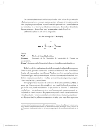 Las consideraciones anteriores fueron realizadas sobre la base de que todas las
                              relaciones entre actores, personas, naciones u otras, se inician de forma cooperativa
                              o sin ningún tipo de conflictos, pero en la medida que empiezan a interrelacionarse
                              o a interactuar en el tiempo, sus relaciones comienzan a desarrollarse de distintas
                              formas, propensos a desarrollarse hacia la cooperación o hacia el conflicto.
                                   La fórmula a aplicar en este caso es la siguiente:

                                                               NEP = DIcoop (∆t) – DIconf (∆t)

                                                                                    ó




                              Donde,
                              NEP =        Niveles de Estabilidad política,
                              DIcoop =     Sumatoria de la Dimensión de Interacción de Eventos de
                              Cooperación,
                              DIconf = Sumatoria de la Dimensión de Interacción de Eventos de Conflictos.
                                                                                                                                                       149




                                                                                                                                                    Andrés Giussepe Avalo
                                   Todos los cálculos realizados aplicando la técnica de Análisis de Eventos como
                              Datos (Aneda), permiten transformar los datos cualitativos en datos cuantitativos.
                              Gracias a la capacidad de cuantificar, el Aneda se convierte en una herramienta
                              fundamental para realizar otros cálculos, utilizando otras técnicas de análisis esta-
                              dísticos para datos cuantitativos y realizar las respectivas descripciones, compara-
                              ciones, correlaciones y proyecciones.
                                   En la propuesta del indicador de los Niveles de Estabilidad Política (NEP), se
                              asume que el futuro no está determinado por una condición línea determinista: lo
                              que ocurre en el pasado no determina lo que ocurrirá en el futuro. El ser humano
                              en relaciones e interacciones con otros seres humanos está permanentemente ac-
                              tualizando su condición de ser. Es por eso, que se da la condición de inmanencia,
                              retroalimentación y poíesis en las relaciones entre sistemas: humanos, organizacio-
                              nes, Estados–Nación, políticos, económicos, sociales, entre otros. Esto representa



                              enterarse, ni mucho menos controlar todo lo que sucede en los Sistemas Complejos, por lo tanto, nunca
                              llega a observar todos los acontecimientos que en los sistemas ocurren. Es por ello, que en el estudios de
                              las Ciencias, es fundamental resaltar en qué aspectos la percepción de un ser humano difiere de las de
                              otro.




PetroDiplomaciaPDF.indd 149                                                                                                                07/05/2008 07:59:50 a.m.
 