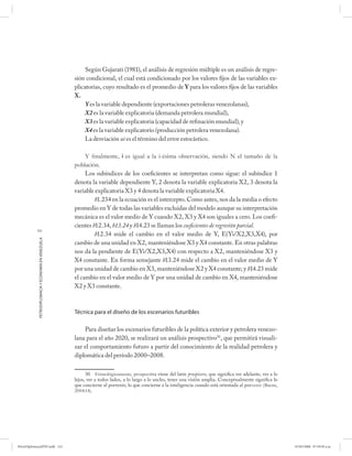 Según Gujarati (1981), el análisis de regresión múltiple es un análisis de regre-
                                                      sión condicional, el cual está condicionado por los valores fijos de las variables ex-
                                                      plicatorias, cuyo resultado es el promedio de Y para los valores fijos de las variables
                                                      X.
                                                           Y es la variable dependiente (exportaciones petroleras venezolanas),
                                                           X2 es la variable explicatoria (demanda petrolera mundial),
                                                           X3 es la variable explicatoria (capacidad de refinación mundial), y
                                                           X4 es la variable explicatorio (producción petrolera venezolana).
                                                           La desviación ui es el término del error estocástico.

                                                           Y ﬁnalmente, i es igual a la i-ésima observación, siendo N el tamaño de la
                                                      población.
                                                           Los subíndices de los coeficientes se interpretan como sigue: el subíndice 1
                                                      denota la variable dependiente Y, 2 denota la variable explicatoria X2, 3 denota la
                                                      variable explicatoria X3 y 4 denota la variable explicatoria X4.
                                                               b1.234 en la ecuación es el intercepto. Como antes, nos da la media o efecto
                                                      promedio en Y de todas las variables excluidas del modelo aunque su interpretación
                                                      mecánica es el valor medio de Y cuando X2, X3 y X4 son iguales a cero. Los coefi-
                                                      cientes b12.34, b13.24 y b14.23 se llaman los coeficientes de regresión parcial.
           152
                                                               b12.34 mide el cambio en el valor medio de Y, E(Yi/X2,X3,X4), por
            PETRODIPLOMACIA Y ECONOMÍA EN VENEZUELA




                                                      cambio de una unidad en X2, manteniéndose X3 y X4 constante. En otras palabras
                                                      nos da la pendiente de E(Yi/X2,X3,X4) con respecto a X2, manteniéndose X3 y
                                                      X4 constante. En forma semejante b13.24 mide el cambio en el valor medio de Y
                                                      por una unidad de cambio en X3, manteniéndose X2 y X4 constante; y b14.23 mide
                                                      el cambio en el valor medio de Y por una unidad de cambio en X4, manteniéndose
                                                      X2 y X3 constante.



                                                      Técnica para el diseño de los escenarios futuribles

                                                          Para diseñar los escenarios futuribles de la política exterior y petrolera venezo-
                                                      lana para el año 2020, se realizará un análisis prospectivo30, que permitirá visuali-
                                                      zar el comportamiento futuro a partir del conocimiento de la realidad petrolera y
                                                      diplomática del período 2000–2008.

                                                            30 Etimológicamente, prospectiva viene del latín prospicere, que significa ver adelante, ver a lo
                                                      lejos, ver a todos lados, a lo largo a lo ancho, tener una visión amplia. Conceptualmente significa lo
                                                      que concierne al porvenir, lo que concierne a la inteligencia cuando está orientada al porvenir (Baena,
                                                      2004:14).




PetroDiplomaciaPDF.indd 152                                                                                                                                     07/05/2008 07:59:50 a.m.
 