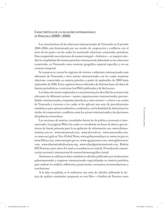 CARACTERÍSTICAS DE LAS RELACIONES INTERNACIONALES
                              DE VENEZUELA (2000 Y 2006)


                                  Las características de las relaciones internacionales de Venezuela en el período
                              2000–2006, está determinada por sus niveles de cooperación y conflictos con el
                              resto de los países con las cuales ha mantenido relaciones comerciales petroleras.
                              Para comprender esas relaciones de manera integral —holística—, se requiere estu-
                              diar la complejidad del sistema petrolero internacional, delimitado en las relaciones
                              comerciales, en Venezuela como contexto geográfico-espacial específico y en ese
                              contexto temporal.
                                  Se tomaron en cuenta los registros de eventos o relaciones internacionales más
                              relevantes de Venezuela y otros actores internacionales con los cuales mantiene
                              relaciones comerciales en materia petrolera a partir de septiembre de 2000 hasta
                              septiembre de 2006. Estos registros fueron obtenidos de distintas bases de datos de
                              fuentes periodísticas o noticieras (vía Web) publicados y de fácil acceso.
                                  Los datos de eventos registrados se caracterizarán por describir las acciones más
                              relevantes de diferentes actores —países, organizaciones internacionales, persona-
                              lidades internacionales, compañías petroleras, y otros actores—, a favor o en contra
                              de Venezuela y viceversa a los cuales se les aplicará una serie de procedimientos
                              estadísticos para operacionalizarlos y analizarlos, con la finalidad de determinar los               157




                                                                                                                                Andrés Giussepe Avalo
                              niveles de cooperación o conflictos entre los actores internacionales y las decisiones
                              del gobierno venezolano.
                                  Las secciones de noticias consultadas fueron las de política, economía e inter-
                              nacionales. Las páginas Web a las cuales se consultarán sus bases de datos y que ser-
                              vieron de fuente primaria para la recopilación de información son: www.ultimas-
                              noticias.com.ve, www.eluniversal.com, www.abn.info.ve, www.unionradio.com.
                              ve, www.mci.gob.ve, Ven-Global News, www.gobiernoenlinea.ve, www.rnv.gov.ve,
                              www.Pdvsa.com, www.mempet.gov.ve, www.ogj.pennnet.com, www.globovision.
                              com, www.alternativabolivariana.org, www.oilandgasinternational.com, Boletín
                              IPS Noticias, entre otros. En total se consultaron un total de 39 medios de comuni-
                              cación nacional e internacional de manera hemoerográfica virtual.
                                  Asimismo, se utilizaron datos estadísticos oficiales publicados por instituciones
                              gubernamentales y empresas transnacionales especializadas en materia petrolera,
                              para realizar los análisis, reflexiones, proyecciones, escenarios, recomendaciones y
                              conclusiones.
                                  A la data recopilada, se le realizaron una serie de cálculos utilizando la téc-
                              nica de análisis cuantitativo propuesta en este libro —Análisis de Eventos como




PetroDiplomaciaPDF.indd 157                                                                                            07/05/2008 07:59:50 a.m.
 
