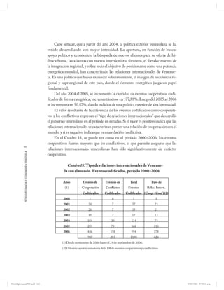 Cabe señalar, que a partir del año 2004, la política exterior venezolana se ha
                                                      venido desarrollando con mayor intensidad. La apertura, en función de buscar
                                                      apoyo político y económico, la búsqueda de nuevos clientes para su oferta de hi-
                                                      drocarburos, las alianzas con nuevos inversionistas foráneos, el fortalecimiento de
                                                      la integración regional, y sobre todo el objetivo de posicionarse como una potencia
                                                      energética mundial, han caracterizado las relaciones internacionales de Venezue-
                                                      la. Es una política que busca expandir soberanamente, el margen de incidencia re-
                                                      gional y supraregional de este país, donde el elemento energético juega un papel
                                                      fundamental.
                                                           Del año 2004 al 2005, se incrementa la cantidad de eventos cooperativos codi-
                                                      ficados de forma categórica, incrementándose en 177,88%. Luego del 2005 al 2006
                                                      se incrementa en 50,87%, dando indicios de una política exterior de alta intensidad.
                                                           El valor resultante de la diferencia de los eventos codificados como cooperati-
                                                      vos y los conflictivos expresan el “tipo de relaciones internacionales” que desarrolló
                                                      el gobierno venezolano en el período en estudio. Si el valor es positivo indica que las
                                                      relaciones internacionales se caracterizan por ser una relación de cooperación con el
                                                      mundo, y si es negativo indica que es una relación conflictiva.
                                                           En el Cuadro 18, se puede ver como en el período 2000–2006, los eventos
                                                      cooperativos fueron mayores que los conflictivos, lo que permite asegurar que las
           162
                                                      relaciones internacionales venezolanas han sido significativamente de carácter
            PETRODIPLOMACIA Y ECONOMÍA EN VENEZUELA




                                                      cooperativo.

                                                                   Cuadro 18. Tipo de relaciones internacionales de Venezue-
                                                                 la con el mundo. Eventos codificados, período 2000–2006

                                                                Años            Eventos de         Eventos de           Total            Tipo de
                                                                  (1)           Cooperación        Conflictos         Eventos        Relac. Intern.
                                                                                Codificados        Codificados      Codificados (Coop – Conf ) (2)
                                                                 2000                 5                  0                5                 5
                                                                 2001                30                  7               37                 23
                                                                 2002                28                  7               35                 21
                                                                 2003                15                  2               17                 13
                                                                 2004               104                 30              134                 74
                                                                 2005               289                 79              368                210
                                                                 2006               436                158              594                278
                                                                                    907                283              1190               624
                                                                (1) Desde septiembre de 2000 hasta el 29 de septiembre de 2006.
                                                                (2) Diferencia entre sumatoria de la DI de eventos cooperativos y confl ictivos




PetroDiplomaciaPDF.indd 162                                                                                                                           07/05/2008 07:59:51 a.m.
 