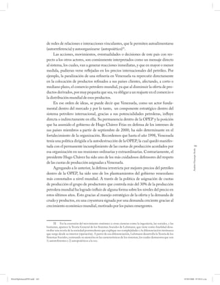 de redes de relaciones e interacciones vinculantes, que le permiten autoalimentarse
                              (autorreferencia) y autoorganizarse (autopoiético)31.
                                   Las acciones, movimientos, eventualidades o decisiones de este país con res-
                              pecto a los otros actores, son comúnmente interpretados como un mensaje directo
                              al sistema, los cuales, van a generar reacciones inmediatas, y que en mayor o menor
                              medida, pudieran verse reflejadas en los precios internacionales del petróleo. Por
                              ejemplo, la paralización de una refinería en Venezuela va repercutir directamente
                              en la colocación de productos refinados a sus países clientes, afectando, a corto o
                              mediano plazo, el comercio petrolero mundial, ya que al disminuir la oferta de pro-
                              ductos derivados, por muy pequeña que sea, va obligar a un reajuste en el comercio o
                              la distribución mundial de esos productos.
                                   En ese orden de ideas, se puede decir que Venezuela, como un actor funda-
                              mental dentro del mercado y por lo tanto, un componente estratégico dentro del
                              sistema petrolero internacional, gracias a sus potencialidades petroleras, influye
                              directa o indirectamente en ella. Su permanencia dentro de la OPEP y la posición
                              que ha asumido el gobierno de Hugo Chávez Frías en defensa de los intereses de
                              sus países miembros a partir de septiembre de 2000, ha sido determinante en el
                              fortalecimiento de la organización. Recordemos que hasta el año 1998, Venezuela
                              tenía una política dirigida a la autodestrucción de la OPEP, la cual quedó manifes-
                              tada con el permanente incumplimiento de las cuotas de producción acordados por                                             165




                                                                                                                                                       Andrés Giussepe Avalo
                              esa organización en sus reuniones ordinarias y extraordinarias. Contrariamente, el
                              presidente Hugo Chávez ha sido uno de los más cuidadosos defensores del respeto
                              de las cuotas de producción asignadas a Venezuela.
                                   Agregando a lo anterior, la defensa irrestricta por mejores precios del petróleo
                              dentro de la OPEP, ha sido uno de los planteamientos del gobierno venezolano
                              más connotados a nivel mundial. A través de la política de asignación de cuotas
                              de producción el grupo de productores que controla más del 30% de la producción
                              petrolera mundial ha logrado influir de alguna forma sobre los niveles del precio en
                              estos últimos años. Esto gracias al manejo estratégico de la oferta y la demanda de
                              crudo y productos, en una coyuntura signada por una demanda creciente gracias al
                              crecimiento económico mundial, motivado por los países emergentes.



                                    31 En la extensión del movimiento sistémico a otras ciencias como la ingeniería, las sociales, y las
                              humanas, aparece la Teoría General de los Sistemas Sociales de Luhmann, que tiene como ﬁ nalidad desa-
                              rrollar una teoría de la sociedad postmoderna que explique sus complejidades y la diferenciación intrínseca
                              que surge desde su interior (operación). A partir de esa diferenciación, Luhmann desarrolla la Teoría de los
                              Sistemas Sociales, centrando su atención en las características de los sistemas, los cuales demuestra que son
                              1) autoreferentes y 2) autopoiéticos a la vez.




PetroDiplomaciaPDF.indd 165                                                                                                                   07/05/2008 07:59:51 a.m.
 
