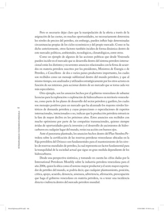 Pero es necesario dejar claro que la manipulación de la oferta a través de la
                                                      asignación de las cuotas, en muchas oportunidades, no necesariamente determina
                                                      los niveles de precios del petróleo, sin embargo, pueden influir bajo determinadas
                                                      circunstancias propias de los ciclos económicos y del propio mercado. Como se ha
                                                      dicho anteriormente, otros factores también inciden de forma dinámica dentro de
                                                      este mercado: políticos, ambientales, tecnológicos, climatológicos, entre otros.
                                                           Como un ejemplo de algunos de las acciones políticas que desde Venezuela
                                                      pueden incidir en el mercado que se desarrolla dentro del sistema petrolero interna-
                                                      cional están los distintos y recurrentes anuncios relacionados con la firma de acuer-
                                                      dos en materia petrolera suscritos por los presidentes, Ministros de Energía o de
                                                      Petróleo, o Cancilleres de dos o varios países productores importantes, los cuales
                                                      son recibidos como un mensaje subliminal dentro del mundo petrolero, y que al
                                                      mismo tiempo, son analizados y utilizados estratégicamente por los otros actores en
                                                      función de sus intereses, para accionar dentro de un mercado que se torna cada vez
                                                      más especulativo.
                                                           Otro ejemplo, son los anuncios hechos por el gobierno venezolano de subastar
                                                      licencias para la exploración o explotación de hidrocarburos en territorio venezola-
                                                      no, como parte de los planes de desarrollo del sector petrolero y gasífero, los cuales
                                                      son mensajes positivos para un mercado que ha alcanzado los mayores niveles his-
           166
                                                      tóricos de demanda petrolera y cuyas proyecciones o especulaciones de expertos
            PETRODIPLOMACIA Y ECONOMÍA EN VENEZUELA




                                                      internacionales, intencionados o no, indican que la producción petrolera entrará en
                                                      la fase de mayor declive en los próximos años. Estos anuncios son recibidos con
                                                      mucho optimismo por parte de las compañías transnacionales, quienes siempre
                                                      ávidas de oportunidades para la inversión y el desarrollo de yacimientos de hidro-
                                                      carburos en cualquier lugar del mundo, verán esa acción con buenos ojos.
                                                           Ante el panorama planteado, los anuncios hechos dentro del Plan Siembra Pe-
                                                      trolera sobre la certificación de las reservas petroleras venezolanas ubicadas en la
                                                      Faja petrolífera del Orinoco son fundamentales para el mantenimiento de los nive-
                                                      les de reservas mundiales de petróleo, la cual representa un factor fundamental para
                                                      la tranquilidad de la sociedad actual que sigue en gran medida dependiente de los
                                                      hidrocarburos.
                                                           Desde una perspectiva sistémica, y tomando en cuenta las cifras dadas por la
                                                      International Petroleum Monthly sobre la industria petrolera venezolana para el
                                                      año 2006, quien la ubica como el noveno mayor productor y el sexto mayor exporta-
                                                      dor de petróleo del mundo, se podría decir, que cualquier planteamiento, posición,
                                                      crítica, apoyo, acuerdo, denuncia, amenaza, advertencia, afirmación, preocupación
                                                      que haga el gobierno venezolano en materia petrolera, va a tener una incidencia
                                                      directa o indirecta dentro del mercado petrolero mundial.




PetroDiplomaciaPDF.indd 166                                                                                                                    07/05/2008 07:59:51 a.m.
 