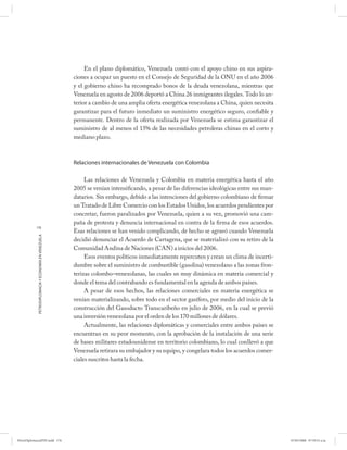 En el plano diplomático, Venezuela contó con el apoyo chino en sus aspira-
                                                      ciones a ocupar un puesto en el Consejo de Seguridad de la ONU en el año 2006
                                                      y el gobierno chino ha recomprado bonos de la deuda venezolana, mientras que
                                                      Venezuela en agosto de 2006 deportó a China 26 inmigrantes ilegales. Todo lo an-
                                                      terior a cambio de una amplia oferta energética venezolana a China, quien necesita
                                                      garantizar para el futuro inmediato un suministro energético seguro, confiable y
                                                      permanente. Dentro de la oferta realizada por Venezuela se estima garantizar el
                                                      suministro de al menos el 15% de las necesidades petroleras chinas en el corto y
                                                      mediano plazo.



                                                      Relaciones internacionales de Venezuela con Colombia

                                                           Las relaciones de Venezuela y Colombia en materia energética hasta el año
                                                      2005 se venían intensificando, a pesar de las diferencias ideológicas entre sus man-
                                                      datarios. Sin embargo, debido a las intenciones del gobierno colombiano de firmar
                                                      un Tratado de Libre Comercio con los Estados Unidos, los acuerdos pendientes por
                                                      concretar, fueron paralizados por Venezuela, quien a su vez, promovió una cam-
                                                      paña de protesta y denuncia internacional en contra de la firma de esos acuerdos.
           176
                                                      Esas relaciones se han venido complicando, de hecho se agravó cuando Venezuela
            PETRODIPLOMACIA Y ECONOMÍA EN VENEZUELA




                                                      decidió denunciar el Acuerdo de Cartagena, que se materializó con su retiro de la
                                                      Comunidad Andina de Naciones (CAN) a inicios del 2006.
                                                           Esos eventos políticos inmediatamente repercuten y crean un clima de incerti-
                                                      dumbre sobre el suministro de combustible (gasolina) venezolano a las zonas fron-
                                                      terizas colombo–venezolanas, las cuales sn muy dinámica en materia comercial y
                                                      donde el tema del contrabando es fundamental en la agenda de ambos países.
                                                           A pesar de esos hechos, las relaciones comerciales en materia energética se
                                                      venían materializando, sobre todo en el sector gasífero, por medio del inicio de la
                                                      construcción del Gasoducto Transcaribeño en julio de 2006, en la cual se previó
                                                      una inversión venezolana por el orden de los 170 millones de dólares.
                                                           Actualmente, las relaciones diplomáticas y comerciales entre ambos países se
                                                      encuentran en su peor momento, con la aprobación de la instalación de una serie
                                                      de bases militares estadounidense en territorio colombiano, lo cual conllevó a que
                                                      Venezuela retirara su embajador y su equipo, y congelara todos los acuerdos comer-
                                                      ciales suscritos hasta la fecha.




PetroDiplomaciaPDF.indd 176                                                                                                                  07/05/2008 07:59:53 a.m.
 