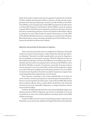 dentro de las cuales se pueden mencionar los siguientes: la apertura de una oficina
                              de Pdvsa en Brasil, participación brasileña en el proceso de selección para el otor-
                              gamiento de licencias para explotar gas natural no asociado en Falcón y en la Plata-
                              forma Deltaza, en la cual quedó seleccionada (2005); participación de ambos países
                              en el desarrollo del proyecto del Gasoducto del Sur (2006); creación de empresas
                              conjuntas (Pdvsa y Petrobras) para la exploración y producción de de gas natural; la
                              firma de un contrato binacional para construir una refinería en Pernambuco, Brasil;
                              la realización de varias “Macroruedas de negocios” binacionales en el año 2005;
                              CVP y Petróleo Brasileño firmaron un contrato para la constitución de la Empresa
                              Mixta Petrowayú; la construcción buques brasileños para la flota de Pdvsa; y la rea-
                              lización de maniobras de defensa aérea en Brasil.



                              Relaciones internacionales de Venezuela con Argentina

                                   Varios encuentros personales entre los mandatarios de Argentina y Venezuela
                              en diversos escenarios internacionales y visitas oficiales han marcado estas relacio-
                              nes bilaterales. Venezuela ha recibido respaldo político por parte de Argentina y
                              éste ha respaldado económicamente al primero. De hecho Argentina ha sido uno
                              de los defensores del ingreso de Venezuela al Mercosur en los últimos años y ha ma-                 179




                                                                                                                               Andrés Giussepe Avalo
                              nifestado estar de acuerdo con la propuesta de la construcción del ALBA en contra
                              del ALCA. Dándole un impulso a las relaciones comerciales de manera recíproca
                              entre los dos países como nunca antes había ocurrido, donde el papel de la energía
                              es uno de los elementos estratégicos para ambos países petroleros, así como también
                              las exportaciones de productos de primera necesidad, maquinarias y equipos hacia
                              un país dependiente de las importaciones como Venezuela.
                                   Estas relaciones comerciales se han venido materializando con la firma de
                              varios acuerdos y convenios para la puesta en marcha de proyectos binacionales am-
                              biciosos en el sector petrolero de ambos países. A partir del año 2004, Pdvsa decide
                              abrir una oficina en Buenos Aires, y a partir del mes de abril de ese año, Venezuela
                              comienza los envíos de combustible a Argentina y se inaugura la primera estación
                              de servicio Enarsa-Pdvsa.
                                   En febrero de 2005 el presidente Chávez anuncia la posibilidad de adquirir una
                              refinería que tiene la Shell en Argentina, cuyo anuncio se materializó en el mes de
                              noviembre de ese mismo año cuando el gobierno venezolano decide invertir $100
                              millones en la misma.
                                   En julio de 2006 se inicia la construcción de buques petroleros argentinos para
                              Venezuela, y en ese mismo mes, el gobierno de Hugo Chávez Frías toma la decisión




PetroDiplomaciaPDF.indd 179                                                                                           07/05/2008 07:59:54 a.m.
 
