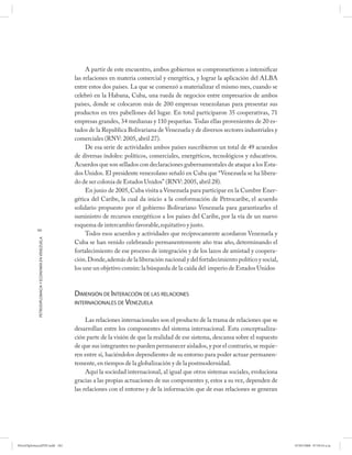 A partir de este encuentro, ambos gobiernos se comprometieron a intensificar
                                                      las relaciones en materia comercial y energética, y lograr la aplicación del ALBA
                                                      entre estos dos países. La que se comenzó a materializar el mismo mes, cuando se
                                                      celebró en la Habana, Cuba, una rueda de negocios entre empresarios de ambos
                                                      países, donde se colocaron más de 200 empresas venezolanas para presentar sus
                                                      productos en tres pabellones del lugar. En total participaron 35 cooperativas, 71
                                                      empresas grandes, 34 medianas y 110 pequeñas. Todas ellas provenientes de 20 es-
                                                      tados de la Republica Bolivariana de Venezuela y de diversos sectores industriales y
                                                      comerciales (RNV: 2005, abril 27).
                                                           De esa serie de actividades ambos países suscribieron un total de 49 acuerdos
                                                      de diversas índoles: políticos, comerciales, energéticos, tecnológicos y educativos.
                                                      Acuerdos que son sellados con declaraciones gubernamentales de ataque a los Esta-
                                                      dos Unidos. El presidente venezolano señaló en Cuba que “Venezuela se ha libera-
                                                      do de ser colonia de Estados Unidos” (RNV: 2005, abril 28).
                                                           En junio de 2005, Cuba visita a Venezuela para participar en la Cumbre Ener-
                                                      gética del Caribe, la cual da inicio a la conformación de Petrocaribe, el acuerdo
                                                      solidario propuesto por el gobierno Bolivariano Venezuela para garantizarles el
                                                      suministro de recursos energéticos a los países del Caribe, por la vía de un nuevo
                                                      esquema de intercambio favorable, equitativo y justo.
           182
                                                           Todos esos acuerdos y actividades que recíprocamente acordaron Venezuela y
            PETRODIPLOMACIA Y ECONOMÍA EN VENEZUELA




                                                      Cuba se han venido celebrando permanentemente año tras año, determinando el
                                                      fortalecimiento de ese proceso de integración y de los lazos de amistad y coopera-
                                                      ción. Donde, además de la liberación nacional y del fortalecimiento político y social,
                                                      los une un objetivo común: la búsqueda de la caída del imperio de Estados Unidos



                                                      DIMENSIÓN DE INTERACCIÓN DE LAS RELACIONES
                                                      INTERNACIONALES DE VENEZUELA


                                                           Las relaciones internacionales son el producto de la trama de relaciones que se
                                                      desarrollan entre los componentes del sistema internacional. Esta conceptualiza-
                                                      ción parte de la visión de que la realidad de ese sistema, descansa sobre el supuesto
                                                      de que sus integrantes no pueden permanecer aislados, y por el contrario, se requie-
                                                      ren entre sí, haciéndolos dependientes de su entorno para poder actuar permanen-
                                                      temente, en tiempos de la globalización y de la postmodernidad.
                                                           Aquí la sociedad internacional, al igual que otros sistemas sociales, evoluciona
                                                      gracias a las propias actuaciones de sus componentes y, estos a su vez, dependen de
                                                      las relaciones con el entorno y de la información que de esas relaciones se generan




PetroDiplomaciaPDF.indd 182                                                                                                                    07/05/2008 07:59:54 a.m.
 