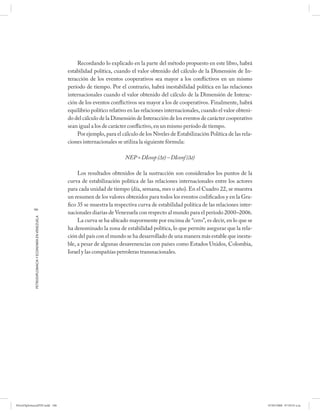 Recordando lo explicado en la parte del método propuesto en este libro, habrá
                                                      estabilidad política, cuando el valor obtenido del cálculo de la Dimensión de In-
                                                      teracción de los eventos cooperativos sea mayor a los conflictivos en un mismo
                                                      período de tiempo. Por el contrario, habrá inestabilidad política en las relaciones
                                                      internacionales cuando el valor obtenido del cálculo de la Dimensión de Interac-
                                                      ción de los eventos conflictivos sea mayor a los de cooperativos. Finalmente, habrá
                                                      equilibrio político relativo en las relaciones internacionales, cuando el valor obteni-
                                                      do del cálculo de la Dimensión de Interacción de los eventos de carácter cooperativo
                                                      sean igual a los de carácter conflictivo, en un mismo período de tiempo.
                                                          Por ejemplo, para el cálculo de los Niveles de Estabilización Política de las rela-
                                                      ciones internacionales se utiliza la siguiente fórmula:

                                                                                 NEP = DIcoop (∆t) – DIconf (∆t)

                                                           Los resultados obtenidos de la sustracción son considerados los puntos de la
                                                      curva de estabilización política de las relaciones internacionales entre los actores
                                                      para cada unidad de tiempo (día, semana, mes o año). En el Cuadro 22, se muestra
                                                      un resumen de los valores obtenidos para todos los eventos codificados y en la Gra-
                                                      fico 35 se muestra la respectiva curva de estabilidad política de las relaciones inter-
           186
                                                      nacionales diarias de Venezuela con respecto al mundo para el período 2000–2006.
            PETRODIPLOMACIA Y ECONOMÍA EN VENEZUELA




                                                           La curva se ha ubicado mayormente por encima de “cero”, es decir, en lo que se
                                                      ha denominado la zona de estabilidad política, lo que permite asegurar que la rela-
                                                      ción del país con el mundo se ha desarrollado de una manera más estable que inesta-
                                                      ble, a pesar de algunas desavenencias con países como Estados Unidos, Colombia,
                                                      Israel y las compañías petroleras transnacionales.




PetroDiplomaciaPDF.indd 186                                                                                                                     07/05/2008 07:59:55 a.m.
 