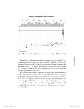 Gráfico 36. Niveles de estabilidad política de Venezuela mensual, desde agosto 2000 a sept. de 2006.
                                                                                                                                                 189




                                                                                                                                              Andrés Giussepe Avalo
                                   Los niveles de estabilización política de las relaciones internacionales de Vene-
                              zuela anualmente, muestran una curva ubicada desde 2000 hasta 2006 en la zona
                              de estabilidad política, significando, que existe una relación que se ha caracterizado
                              por ser cooperativa. Es un país que se ha abierto y que fundamentalmente, ha sido
                              bien vista por el mundo, a pesar de los cuatros actores con las cuales han tenido
                              fuertes enfrentamientos (Grafico 37).
                                   En tal sentido, las relaciones diplomáticas venezolanas se han desarrollado en
                              función de mejorar las relaciones comerciales, mejorar la transferencia de tecnolo-
                              gía, mejorar el apoyo político y utilizar la energía como un mecanismo de impulso
                              de los países de la región latinoamericana. Sin embargo, es importante tener pre-
                              sente, que la política de enfrentamiento con los Estados Unidos y el ataque perma-
                              nente al sistema capitalismo como uno de los males que aqueja la sociedad mundial
                              actual, ha sido una política diseñada para poder vender una alternativa distinta a
                              esto: el Socialismo.




PetroDiplomaciaPDF.indd 189                                                                                                          07/05/2008 07:59:55 a.m.
 