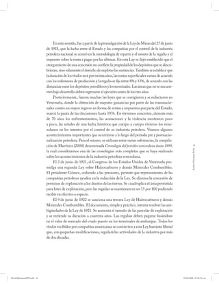 En este sentido, fue a partir de la promulgación de la Ley de Minas del 27 de junio
                             de 1918, que la lucha entre el Estado y las compañías por el control de la industria
                             petrolera nacional se centró en la metodología de reparto y el monto de la regalía y el
                             impuesto sobre la renta a pagar por las últimas. En esta Ley se dejó establecido que el
                             otorgamiento de una concesión no confiere la propiedad de los depósitos que se descu-
                             brieran, sino solamente el derecho de explotar las sustancias. También se establece que
                             la duración de los títulos será por treinta años, las rentas superficiales varían de acuerdo
                             con los volúmenes de producción y la regalía se fija entre 8% y 15%, de acuerdo con las
                             distancias entre los depósitos petrolíferos y los terminales. Las áreas que no se encuen-
                             tren bajo desarrollo deben regresarse al ejecutivo antes de los tres años.
                                  Posteriormente, fueron muchas las leyes que se corrigieron y se redactaron en
                             Venezuela, donde la obtención de mayores ganancias por parte de las transnacio-
                             nales contra un mayor ingreso en forma de rentas e impuestos por parte del Estado,
                             marcó la pauta de las discusiones hasta 1976. En términos concretos, durante más
                             de 70 años los enfrentamientos, las acusaciones y la violencia mostraron poco
                             a poco, las señales de una lucha histórica que cuerpo a cuerpo vivieron los vene-
                             zolanos en los intentos por el control de su industria petrolera. Veamos algunos
                             acontecimientos importantes que ocurrieron a lo largo del período pre y postnacio-
                             nalización petrolera. Para el mismo, se utilizan entre varias referencias, la compila-
                             ción de Martínez (2000) denominada Cronología del petróleo venezolana hasta 1999,                          19




                                                                                                                                     Andrés Giussepe Avalo
                             la cual consideramos una de las cronologías más completas que se haya realizado
                             sobre los acontecimientos de la industria petrolera venezolana.
                                  El 2 de junio de 1921, el Congreso de los Estados Unidos de Venezuela pro-
                             mulga una segunda Ley sobre Hidrocarburos y demás Minerales Combustibles.
                             El presidente Gómez, cediendo a las presiones, permite que representantes de las
                             compañías petroleras ayuden en la redacción de la Ley. Se elimina la concesión de
                             permisos de exploración a los dueños de las tierras. Se cuadruplica el área permitida
                             para lotes de explotación, pero las regalías se mantienen en un 15 por 100 pudiendo
                             recibir en efectivo o especie.
                                  El 9 de junio de 1922 se sanciona una tercera Ley de Hidrocarburos y demás
                             Minerales Combustibles. El documento, simple y práctico, intenta resolver las am-
                             bigüedades de la Ley de 1921. Se aumenta el tamaño de las parcelas de explotación
                             y se extiende su duración a cuarenta años. Las regalías deben pagarse basándose
                             en el valor de mercado del crudo puesto en los terminales de embarque. Todos los
                             títulos recibidos por compañías americanas se convierten a esta Ley bastante liberal
                             que, con pequeñas modificaciones, regulará las actividades de la industria por más
                             de dos décadas.




PetroDiplomaciaPDF.indd 19                                                                                                  07/05/2008 07:59:34 a.m.
 