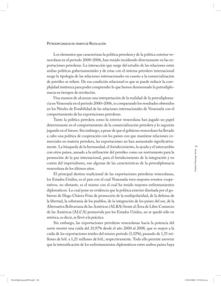 PETRODIPLOMACIA EN TIEMPO DE REVOLUCIÓN

                                   Los elementos que caracterizan la política petrolera y de la política exterior ve-
                              nezolana en el período 2000–2006, han venido incidiendo directamente en las ex-
                              portaciones petroleras. La interacción que surge del estudio de las relaciones entre
                              ambas políticas gubernamentales y de estas con el sistema petrolero internacional
                              surge la tipología de las relaciones internacionales en cuanto a la comercialización
                              de petróleo se refiere. De esa condición relacional es que se puede reducir la com-
                              plejidad sistémica para poder comprender lo que hemos denominado la petrodiplo-
                              macia en tiempos de revolución.
                                   Una manera de alcanzar una interpretación de la realidad de la petrodiploma-
                              cia en Venezuela en el período 2000–2006, es comparando los resultados obtenidos
                              en los Niveles de Estabilidad de las relaciones internacionales de Venezuela con el
                              comportamiento de las exportaciones petroleras.
                                   Tanto la política petrolera como la exterior venezolana han jugado un papel
                              determinante en el comportamiento de la comercialización petrolera y lo seguirán
                              jugando en el futuro. Sin embargo, a pesar de que el gobierno venezolano ha llevado
                              a cabo una política de cooperación con los países con que mantiene relaciones co-
                              merciales en materia petrolera, las exportaciones no han aumentado significativa-
                              mente. La búsqueda de la hermandad, el fortalecimiento, la ayuda y el intercambio                      191




                                                                                                                                  Andrés Giussepe Avalo
                              con otros países, aunado a la utilización del petróleo como un instrumento para la
                              promoción de la paz internacional, para el fortalecimiento de la integración y en
                              contra del imperialismo, son algunas de las características de la petrodiplomacia
                              venezolana de los últimos años.
                                   El principal destino tradicional de las exportaciones petroleras venezolanas,
                              los Estados Unidos, es el país con el cual Venezuela tuvo mayores eventos coope-
                              rativos, no obstante, es el mismo con el cual ha tenido mayores enfrentamientos
                              diplomáticos. Lo cual pone en evidencia que la política exterior diseñada por el go-
                              bierno de Hugo Chávez Frías de promoción de la multipolaridad, de la defensa de
                              la libertad, la soberanía de los pueblos, de la integración de los países del sur, de la
                              Alternativa Bolivariana de las Américas (ALBA) frente al Área de Libre Comercio
                              de las Américas (ALCA) promovida por los Estados Unidos, no se quedó sólo en
                              retórica, es decir, se llevó a la práctica
                                   Sin embargo, las exportaciones petroleras venezolanas hacia la potencia del
                              norte mostró una caída del 21,97% desde el año 2000 al 2008, que es mayor a la
                              caída de las exportaciones totales del mismo período (3,52%), pasando de 1,55 mi-
                              llones de b/d. a 1,21 millones de b/d., respectivamente. Todo ello permite aseverar
                              que la intensificación de los enfrentamientos diplomáticos entre ambos países haya




PetroDiplomaciaPDF.indd 191                                                                                              07/05/2008 07:59:56 a.m.
 