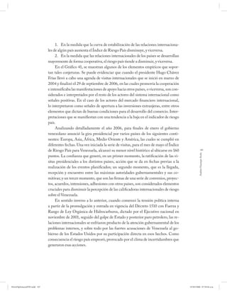 1. En la medida que la curva de estabilización de las relaciones internaciona-
                              les de algún país aumenta el Índice de Riesgo País disminuye, y viceversa.
                                   2. En la medida que las relaciones internacionales de los países se desarrollan
                              mayormente de forma cooperativa, el riesgo país tiende a disminuir, y viceversa.
                                   En el Gráfico 41, se muestran algunos de los elementos empíricos que sopor-
                              tan tales conjeturas. Se puede evidenciar que cuando el presidente Hugo Chávez
                              Frías llevó a cabo una agenda de visitas internacionales que se inició en marzo de
                              2004 y finalizó el 29 de septiembre de 2006, en las cuales promovía la cooperación
                              e intensificaba las manifestaciones de apoyo hacia otros países, o viceversa, son con-
                              siderados e interpretados por el resto de los actores del sistema internacional como
                              señales positivas. En el caso de los actores del mercado financiero internacional,
                              lo interpretaron como señales de apertura a las inversiones extranjeras, entre otros
                              elementos que dictan de buenas condiciones para el desarrollo del comercio. Inter-
                              pretaciones que se manifiestan con una tendencia a la baja en el indicador de riesgo
                              país.
                                   Analizando detalladamente el año 2006, para finales de enero el gobierno
                              venezolano anunció la gira presidencial por varios países de los siguientes conti-
                              nentes: Europa, Asia, África, Medio Oriente y América, las cuales se cumplió en
                              diferentes fechas. Una vez iniciada la serie de visitas, para el mes de mayo el Índice
                              de Riesgo País para Venezuela, alcanzó su menor nivel histórico al ubicarse en 160                   197




                                                                                                                                Andrés Giussepe Avalo
                              puntos. La confianza que generó, en un primer momento, la ratificación de las vi-
                              sitas presidenciales a los distintos países, acción que se da en fechas previas a la
                              realización de los eventos planificados; un segundo momento, que es la llegada,
                              recepción y encuentro entre las máximas autoridades gubernamentales y sus co-
                              mitivas; y un tercer momento, que son las firmas de una serie de convenios, proyec-
                              tos, acuerdos, intensiones, adhesiones con otros países, son considerados elementos
                              cruciales para disminuir la percepción de las calificadoras internacionales de riesgo
                              sobre el Venezuela.
                                   En sentido inverso a lo anterior, cuando comenzó la tensión política interna
                              a partir de la promulgación y entrada en vigencia del Decreto 1510 con Fuerza y
                              Rango de Ley Orgánica de Hidrocarburos, dictado por el Ejecutivo nacional en
                              noviembre de 2001, seguido del golpe de Estado y posterior paro petrolero, las re-
                              laciones internacionales se enfriaron producto de la atención gubernamental de los
                              problemas internos, y sobre todo por las fuertes acusaciones de Venezuela al go-
                              bierno de los Estados Unidos por su participación directa en esos hechos. Como
                              consecuencia el riesgo país empeoró, provocado por el clima de incertidumbres que
                              generaron esas acciones.




PetroDiplomaciaPDF.indd 197                                                                                            07/05/2008 07:59:56 a.m.
 
