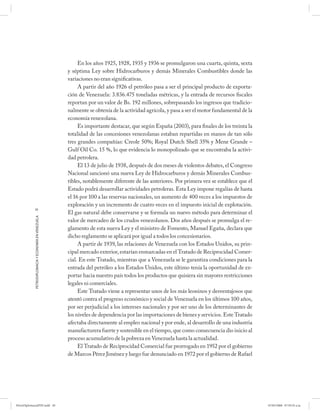 En los años 1925, 1928, 1935 y 1936 se promulgaron una cuarta, quinta, sexta
                                                      y séptima Ley sobre Hidrocarburos y demás Minerales Combustibles donde las
                                                      variaciones no eran significativas.
                                                           A partir del año 1926 el petróleo pasa a ser el principal producto de exporta-
                                                      ción de Venezuela: 3.836.475 toneladas métricas, y la entrada de recursos fiscales
                                                      reportan por un valor de Bs. 192 millones, sobrepasando los ingresos que tradicio-
                                                      nalmente se obtenía de la actividad agrícola, y pasa a ser el motor fundamental de la
                                                      economía venezolana.
                                                           Es importante destacar, que según España (2003), para finales de los treinta la
                                                      totalidad de las concesiones venezolanas estaban repartidas en manos de tan sólo
                                                      tres grandes compañías: Creole 50%; Royal Dutch Shell 35% y Mene Grande –
                                                      Gulf Oil Co. 15 %, lo que evidencia lo monopolizado que se encontraba la activi-
                                                      dad petrolera.
                                                           El 13 de julio de 1938, después de dos meses de violentos debates, el Congreso
                                                      Nacional sancionó una nueva Ley de Hidrocarburos y demás Minerales Combus-
                                                      tibles, notablemente diferente de las anteriores. Por primera vez se establece que el
                                                      Estado podrá desarrollar actividades petroleras. Esta Ley impone regalías de hasta
                                                      el 16 por 100 a las reservas nacionales, un aumento de 400 veces a los impuestos de
                                                      exploración y un incremento de cuatro veces en el impuesto inicial de explotación.
            20
                                                      El gas natural debe conservarse y se formula un nuevo método para determinar el
            PETRODIPLOMACIA Y ECONOMÍA EN VENEZUELA




                                                      valor de mercadeo de los crudos venezolanos. Dos años después se promulga el re-
                                                      glamento de esta nueva Ley y el ministro de Fomento, Manuel Egaña, declara que
                                                      dicho reglamento se aplicará por igual a todos los concesionarios.
                                                           A partir de 1939, las relaciones de Venezuela con los Estados Unidos, su prin-
                                                      cipal mercado exterior, estarían enmarcadas en el Tratado de Reciprocidad Comer-
                                                      cial. En este Tratado, mientras que a Venezuela se le garantiza condiciones para la
                                                      entrada del petróleo a los Estados Unidos, este último tenía la oportunidad de ex-
                                                      portar hacia nuestro país todos los productos que quisiera sin mayores restricciones
                                                      legales ni comerciales.
                                                           Este Tratado viene a representar unos de los más leoninos y desventajosos que
                                                      atentó contra el progreso económico y social de Venezuela en los últimos 100 años,
                                                      por ser perjudicial a los intereses nacionales y por ser uno de los determinantes de
                                                      los niveles de dependencia por las importaciones de bienes y servicios. Este Tratado
                                                      afectaba directamente al empleo nacional y por ende, al desarrollo de una industria
                                                      manufacturera fuerte y sostenible en el tiempo, que como consecuencia dio inicio al
                                                      proceso acumulativo de la pobreza en Venezuela hasta la actualidad.
                                                           El Tratado de Reciprocidad Comercial fue prorrogado en 1952 por el gobierno
                                                      de Marcos Pérez Jiménez y luego fue denunciado en 1972 por el gobierno de Rafael




PetroDiplomaciaPDF.indd 20                                                                                                                    07/05/2008 07:59:35 a.m.
 