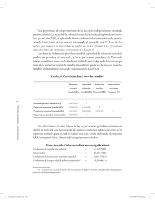 Para pronosticar el comportamiento de las variables independientes: demanda
                                                      petrolera mundial, capacidad de refinación mundial y producción petrolera venezo-
                                                      lana para el año 2020, se aplican de forma combinada dos herramientas de pronós-
                                                      ticos de datos: la tasa de crecimiento interanual y el promedio móvil32. Los cálculos
                                                      hechos para cada una de las variables se pueden ver en los Apéndices 5, 6 y 7 y los resul-
                                                      tados obtenidos del pronóstico se muestran en el Cuadro 27.
                                                           Los datos de la demanda petrolera mundial, capacidad de refinación mundial,
                                                      producción petrolera de venezuela, y las exportaciones petroleras de Venezuela
                                                      fueron sometidos a una correlación lineal múltiple, con el objeto de determinar qué
                                                      tanto de la variación total de la variable dependiente puede explicarse por todas las
                                                      variables independientes actuando conjuntamente. Cuadro 26

                                                                            Cuadro 26. Correlación lineal entre las variables.

                                                                                               Demanda        Capacidad     Producción     Exportaciones
                                                                                               petrolera      reﬁnación      petrolera       petroleras
                                                                                              mundial (X1)   mundial (X2) Venezuela (X3)   Venezuela (Y)



           202
                                                      Demanda petrolera Mundial (X1)           0,98717862         1
            PETRODIPLOMACIA Y ECONOMÍA EN VENEZUELA




                                                      Capacidad reﬁnación Mundial (X2)         0,72690798     0,74691833        1
                                                      Producción petrolera Venezuela (X3)      0,6616281      0,68059843     0,9766125           1
                                                      Exportaciones petrolera Venezuela (Y)    0,98717862         1




                                                          Para determinar el valor futuro de las exportaciones petroleras venezolanas
                                                      (2020) se utilizará una herramienta de análisis estadístico inferencial como es la
                                                      regresión múltiple, para la cual se realizó una sola corrida utilizando el programa
                                                      SAS Enterprise Guide, obteniendo los siguientes resultados:

                                                                     Primera corrida. (Valores estadísticamente significativos)
                                                      Coeficiente de correlación múltiple                        =         +/- 0,979385
                                                      Intercepción                                               =         14,77175912
                                                      Coeficiente de la demanda petrolera mundial                =         0,001577835
                                                      Coeficiente de la capacidad de refinación mundial          =         -0,00896314


                                                          32 Consiste en calcular la media de un conjunto de valores (4 a 20) y empleándolo después para
                                                      pronosticar el siguiente período.




PetroDiplomaciaPDF.indd 202                                                                                                                                07/05/2008 08:00:00 a.m.
 