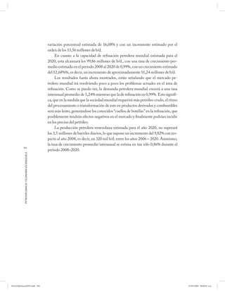 variación porcentual estimada de 16,08% y con un incremento estimado por el
                                                      orden de los 13,56 millones de b/d.
                                                           En cuanto a la capacidad de refinación petrolera mundial estimada para el
                                                      2020, esta alcanzará los 99,86 millones de b/d., con una tasa de crecimiento pro-
                                                      medio estimado en el período 2008 al 2020 de 0,99%, con un crecimiento estimado
                                                      del 12,68%%, es decir, un incremento de aproximadamente 11,24 millones de b/d.
                                                           Los resultados hasta ahora mostrados, están señalando que el mercado pe-
                                                      trolero mundial irá resolviendo poco a poco los problemas actuales en el área de
                                                      refinación. Como se puedo ver, la demanda petrolera mundial crecerá a una tasa
                                                      interanual promedio de 1,24% mientras que la de refinación en 0,99%. Esto signifi-
                                                      ca, que en la medida que la sociedad mundial requerirá más petróleo crudo, el ritmo
                                                      del procesamiento o transformación de este en productos derivados y combustibles
                                                      será más lento, generándose los conocidos “cuellos de botellas” en la refinación, que
                                                      posiblemente tendrán efectos negativos en el mercado y finalmente podrían incidir
                                                      en los precios del petróleo.
                                                           La producción petrolera venezolana estimada para el año 2020, no superará
                                                      los 3,5 millones de barriles diarios, lo que supone un incremento del 9,82% con res-
                                                      pecto al año 2008, es decir, en 320 mil b/d. entre los años 2006 – 2020. Asimismo,
                                                      la tasa de crecimiento promedio interanual se estima en tan sólo 0,86% durante el
           204
                                                      período 2008–2020.
            PETRODIPLOMACIA Y ECONOMÍA EN VENEZUELA




PetroDiplomaciaPDF.indd 204                                                                                                                   07/05/2008 08:00:01 a.m.
 
