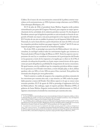 Caldera. En el marco de esta sincronización comercial de la política exterior vene-
                             zolana con la norteamericana, en 1950 el primero rompe relaciones con la URSS y
                             Checoslovaquia (Rodríguez, s/f).
                                  El 17 de julio de 1942, el presidente Isaías Medina Angarita recibe poderes
                             extraordinarios por parte del Congreso Nacional, para asegurar un mejor aprove-
                             chamiento de las actividades de la industria petrolera nacional. Un día después el
                             Presidente anuncia que la legislación petrolera se está revisando en función de ase-
                             gurarle al Estado una mayor y más justa participación en las riquezas del subsuelo.
                             El 17 de julio de este año se establece la primera Ley de Impuesto Sobre la Renta en
                             Venezuela, la cual se haría efectiva a partir del primero de enero de 1943, en la cual
                             las compañías petroleras tendrían que pagar impuesto “cedular”4 del 2½ % más un
                             impuesto progresivo según el monto de sus beneficios líquidos.
                                  En el año 1943, se promulgó una nueva Ley de Hidrocarburos5, de corte na-
                             cionalista, la cual logró unificar todos los instrumentos legales que existieron en
                             Venezuela desde el Primer Código de Minas en 18546. Entre los aspectos más im-
                             portantes de esta Ley se consideran el incremento de la participación del Estado
                             en las ganancias a través de los impuestos y la regalía que se ubicó en 16 2/3%; el
                             estímulo a la refinación de petróleo en el país; mayor control técnico de las opera-
                             ciones por parte del gobierno; posibilidad de otorgamiento de nuevas concesiones.
                             De igual manera, esta ley estableció que las compañías petroleras debían compar-                                       21




                                                                                                                                                 Andrés Giussepe Avalo
                             tir sus ganancias con el Estado venezolano, a través del fi fty-fi fty, es decir, debían
                             quedarse sólo con 50% y el otro 50% era para el fisco nacional. Esta política fue
                             retomada años después por otros gobernantes.
                                  Todo lo anterior a cambio de asegurar a las compañías petroleras extensión de
                             las concesiones por cuarenta años más, a cuyo término, en 1983, todas las propie-
                             dades pasarían a manos del Estado. Este último aspecto es lo que se conoce como
                             reversión petrolera. El 27 de agosto de 1943 se promulga el reglamento de la Ley
                             de Hidrocarburos. Sin embargo, según el experto petrolero Mendoza (1995), el
                             gobierno de Isaías Medina Angarita institucionalizó definitivamente en 1943, el
                             régimen concesionario al extender las concesiones por cuarenta años más.

                             4 La Ley de ISLR se caracterizaba por estar estructurada bajo la forma de impuesto cedular, es decir,
                             se determinaban las tarifas con base en los distintos tipos de actividad económica. (Ley de Impuesto
                             sobre la Renta (1942), Congreso de los Estados Unidos de Venezuela).
                             5 Ley de Hidrocarburos publicada en la Gaceta Oficial de los Estados Unidos de Venezuela N° 31 Ex-
                             traordinario de 13 de marzo de 1943 y Reglamento de la Ley de Hidrocarburos publicado en la Gaceta
                             Oficial de los Estados Unidos de Venezuela N° 46 Extraordinario de 31 de agosto de 1943.
                             6 Las primeras concesiones para la explotación del asfalto natural y el petróleo crudo se otorgaron en
                             1854 y 1865 respectivamente. La compañía venezolana Petrolia del Táchira, recibió el 3 de septiembre
                             de 1878, la concesión que marco el inicio de la industria petrolera nacional. Por medio de esa concesión
                             en abril de 1883, se descubrió la Alquitrana, el primer campo petrolero del país (Martínez, 1997).




PetroDiplomaciaPDF.indd 21                                                                                                              07/05/2008 07:59:35 a.m.
 