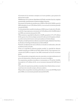•Crecimiento de las inversiones extranjeras en el sector petrolero y para proyectos de
                              diversas áreas sociales.
                              •Debilitamiento de las relaciones dependientes del Estado venezolano hacia las compañías
                              transnacionales, específicamente en materia tecnológica y financiera.
                              •Incremento de la producción petrolera para el 2020 en 320 mil b/d. (9,82%) a partir de
                              2009, ubicándose en unos 3,58 millones de b/d., y con una tasa de crecimiento promedio
                              estimada del 0,86%.
                              •La demanda petrolera mundial estimada para el 2020 será por el orden de los 98 millo-
                              nes de b/d., lo que representa un incremento de 13,58 millones de b/d. (16,08%) desde el
                              año 2008 y una variación interanual de 1,24%.
                              •Pdvsa aumenta su capacidad de refinación en 12,68%, pasando de 1,75 a 1,97 millones
                              de b/d., gracias al uso de la tecnología nacional, de la adecuación de las plantas refinado-
                              ras y de la construcción de nuevos centros procesadores en el interior del país.
                              •En plena actividad operativa las refinerías nacionales Caripito y Batalla de Santa Inés y
                              las ubicadas en Cienfuegos (Cuba), Jamaica y Cabruta (Brasil).
                              •Estímulo a la adquisición de nuevas refinerías en mercados no tradicionales, sobre todo
                              en América Latina y el Caribe
                              •Crisis en la capacidad de refinación petrolera mundial. La capacidad de refinación
                              mundial estimada para el 2020 será de 99,85 millones de b/d., lo que representa un in-
                              cremento del 12,68% con respecto al año 2008, manteniendo una tasa de crecimiento                          213




                                                                                                                                      Andrés Giussepe Avalo
                              del 1%.
                              •Los crudos pesados y extrapesados serán más comerciales y con mejor rendimiento en el
                              proceso de mejoramiento y refinación, gracias a los avances tecnológicos.
                              •Las exportaciones petroleras venezolanas se incrementarán en 372 mil b/d. (12,84%),
                              alcanzando los 3,27 millones de b/d., con un incremento interanual del 1,02% hasta el
                              2020.
                              •Una caída en las exportaciones petroleras venezolanas hacia América latina y un incre-
                              mento hacia otros mercados europeos, africanos y asiáticos.
                              •El precio de la cesta petrolera venezolana podría ubicarse cercano a los 244 US$ por barril
                              para el 2020, con un incremento promedio interanual del 14,14%.




PetroDiplomaciaPDF.indd 213                                                                                                  07/05/2008 08:00:01 a.m.
 