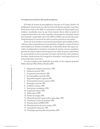 Principales áreas temáticas del estudio prospectivo

                                                           El listado de factores de petrodiplomacia descritos en el Cuadro Analítico 29,
                                                      posiblemente determinarán la evolución futura del Sistema petrolero venezolano
                                                      desde ahora y hasta el año 2020. A continuación se definen las 20 principales áreas
                                                      temáticas consideradas como las que tienen mayores efectos sobre ese patrón de
                                                      comportamiento futuro, las cuales responden a las perspectivas del propio sistema
                                                      para el período comprendido entre el año 2009 y el 2020, y que servirán de insumo
                                                      fundamental para la creación de los cuatro escenarios previstos en este análisis.
                                                           Entre esas áreas temáticas se encuentran las principales oportunidades de desa-
                                                      rrollo para el país amparados por el sector petrolero, el impulso y creación de nuevas
                                                      oportunidad en las distintas actividades que se desarrollan dentro del negocio pe-
                                                      trolero, la independencia nacional en el manejo de nuestros recursos energéticos,
                                                      garantías de mayores ingresos futuros gracias a los niveles de precios internaciona-
                                                      les, oportunidades de nuevos mercados y la mayor colocación de crudo y productos
                                                      derivados, fortalecimiento de la integración venezolana a nivel regional gracias al
                                                      potencial petrolero, entre otros.
                                                           Las áreas temáticas están clasificadas de acuerdo con las categorías generales:
                                                      Política Exterior (PE) y Política Petrolera (PP)
           214
                                                           :
            PETRODIPLOMACIA Y ECONOMÍA EN VENEZUELA




                                                           1. Integración energética entre países. (PE)
                                                           2. Soberanía nacional. (PE)
                                                           3. Cooperación internacional. (PE)
                                                           4. Inversión pública y privada. (PE)
                                                           5. Seguridad energética regional. (PE)
                                                           6. Financiamiento interno y externo. (PE)
                                                           7. Estrategia comercial. (PE)
                                                           8. Conflictos externos. (PE)
                                                           9. Asociaciones estratégicas. (PE)
                                                           10. Legislación interna. (PE)
                                                           11. Política fiscal. (PP)
                                                           12. Fuentes de energía. (PP)
                                                           13. Desarrollo petrolero aguas arriba y aguas abajo. (PP)
                                                           14. Vinculación social en lo petrolero. (PP)
                                                           15. Posición dentro la OPEP. (PP)
                                                           16. Descubrimientos de nuevos campos. (PP)
                                                           17. Capacidad de refinación. (PP)
                                                           18. Tecnologías para la producción petrolera. (PP)




PetroDiplomaciaPDF.indd 214                                                                                                                    07/05/2008 08:00:01 a.m.
 