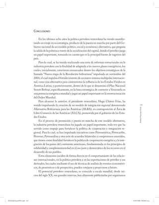 CONCLUSIONES

                                   En los últimos ocho años la política petrolera venezolana ha venido manifes-
                              tando un viraje en su estrategia, producto de la puesta en marcha por parte del Go-
                              bierno nacional de un modelo político, social y económico alternativo, que pregona
                              la salida de la pobreza a través de la socialización del capital, donde el petróleo juega
                              un papel importante, tomando en cuenta que es la principal fuente de ingresos del
                              país.
                                   Para lo cual, se ha venido realizando una serie de reformas estructurales en la
                              industria petrolera con la finalidad de adaptarla a los nuevos planes energéticos, los
                              cuales, inicialmente, estuvieron enmarcados dentro los objetivos estratégicos de la
                              llamada “Nueva etapa de la Revolución bolivariana” impulsada en noviembre del
                              2004, el cual impulsa el fortalecimiento de un nuevo sistema multipolar internacio-
                              nal, como una alternativa para contrarrestar la influencia de los Estados Unidos en
                              América Latina; y posteriormente, dentro de lo que se denominó el Plan Nacional
                              Simón Bolívar, específicamente, en la línea estratégica de convertir a Venezuela en
                              una potencia energética mundial y jugar un papel importante en la reestructuración
                              del Orden Mundial.
                                   Para alcanzar lo anterior, el presidente venezolano, Hugo Chávez Frías, ha
                              venido impulsando la creación de un modelo de integración regional denominado                           219




                                                                                                                                   Andrés Giussepe Avalo
                              Alternativa Bolivariana para las Américas (ALBA), en contraposición al Área de
                              Libre Comercio de las Américas (ALCA), promovida por el gobierno de los Esta-
                              dos Unidos.
                                   En el proceso de promoción y puesta en marcha de este modelo alternativo,
                              la industria petrolera venezolana ha jugado un papel importante, toda vez que ha
                              servido como empuje para fortalecer la política de cooperación e integración re-
                              gional. Para lo cual, se han impulsado iniciativas como Petroamérica, Petrocaribe,
                              Petrosur, Petroandina y otra serie de acuerdos bilaterales y compromisos asumidos,
                              que tienen como finalidad fortalecer la política de cooperación energética y la inte-
                              gración de los países del continente americano, fundamentada en los principios de
                              solidaridad y complementariedad en el uso justo y democrático de los recursos en el
                              desarrollo de sus pueblos.
                                   Estos elementos inciden de forma directa en el comportamiento de las relacio-
                              nes internacionales, en la política petrolera y en las exportaciones de petróleo y sus
                              derivados, los cuales mediante el uso de técnicas de análisis de eventos econométri-
                              cos, de pronósticos o de prospectiva, pueden cotejarse y proyectarse a futuro.
                                   El potencial petrolero venezolano, es conocido a escala mundial, desde ini-
                              cios del siglo XX, sus grandes reservas, hoy altamente publicitadas por organismos




PetroDiplomaciaPDF.indd 219                                                                                               07/05/2008 08:00:02 a.m.
 