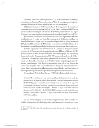 Cuando el presidente Medina presentó la Ley de Hidrocarburos de 1943, ya
                                                      insistía en el hecho de que Venezuela tenía que “dejar de ser un país que vive princi-
                                                      palmente del cambio de divisas petroleras por artículos importados”.
                                                           El 26 de septiembre de 1945 se cierra el ciclo de otorgamiento de concesiones
                                                      prometido junto con la promulgación de la Ley de Hidrocarburos de 1943. Para ese
                                                      entonces se habían entregado 6,5 millones de hectáreas, representando una super-
                                                      ficie mayor a la que tenían las compañías antes de la aprobación de la Ley en 1943.
                                                           Mediante un movimiento cívico militar fue derrocado el presidente Medina,
                                                      instalándose en el poder una Junta Revolucionaria de Gobierno presidida por
                                                      Rómulo Betancourt, quién rigió los destinos del país desde el 18 de octubre de
                                                      1945, hasta el 15 de febrero de 1948, fecha en la cual asumió la Presidencia de la
                                                      República el escritor Rómulo Gallegos, electo por voto universal, directo y secreto.
                                                           Entre los logros de la Junta Revolucionaria de Gobierno se destacan la reforma
                                                      petrolera de 1945, que a través de su primer decreto, el Decreto Número 112 del
                                                      31 de diciembre de 1945, se modificaban los porcentajes a pagar por concepto de
                                                      Impuesto Sobre La Renta7, aplicando el “50-50” contemplado en la Ley de Hidro-
                                                      carburos de 1943 pero que no se estaba aplicando efectivamente. Por el contrario,
                                                      existía una disparidad porcentual de 43/57 a favor de las compañías petroleras ob-
                                                      servada para el año de 1944. Entre los argumentos para aplicar este decreto, los
            22
                                                      cuales están recogidos entre los considerandos, se destacan la inexistencia en el ré-
            PETRODIPLOMACIA Y ECONOMÍA EN VENEZUELA




                                                      gimen fiscal venezolano de una Ley sobre exceso de utilidades que le permitiera al
                                                      Estado percibir la participación equitativa de esas ganancias extraordinarias.
                                                           Se reproduce el Artículo 1 del Decreto N° 112, el cual planteaba lo siguiente:

                                                          Artículo 1º Los contribuyentes cuya renta neta global, calculada de acuerdo con lo que
                                                          establece la Ley de Impuesto sobre la Renta asciende a más de ochocientos mil bolívares
                                                          (Bs.800.000) pagarán sobre dichas ganancias del presente año, además de los impuestos
                                                          previstos en la referida Ley, la siguiente contribución extraordinaria: El 6 por ciento sobre
                                                          la fracción de renta entre Bs. 800.000 y Bs. 1.000.000. El 10 por ciento sobre la fracción
                                                          de renta entre Bs. 1.000.000 y Bs. 1.400.000. El 15 por ciento sobre la fracción de renta
                                                          entre Bs. 1.400.000 y Bs. 2.000.000. El 20 por ciento sobre la fracción de renta desde Bs.
                                                          2.000.000 en adelante.


                                                          De esta forma se lograba una mas adecuada participación del fisco en los be-
                                                      neficios generados por la industria petrolera hasta alcanzar el cincuenta por ciento


                                                      7 Decreto Nº 112 (1945, Dic. 31). Junta Revolucionaria de Gobierno de los Estados Unidos de
                                                      Venezuela.




PetroDiplomaciaPDF.indd 22                                                                                                                                07/05/2008 07:59:35 a.m.
 