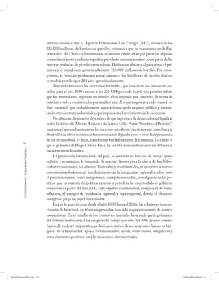 internacionales como la Agencia Internacional de Energía (AIE), reconocen los
                                                      236.000 millones de barriles de petróleo estimados que se encuentran en la Faja
                                                      petrolífera del Orinoco (mantenidos en secreto desde 1936 por parte de algunos
                                                      venezolanos junto con las compañías petroleras transnacionales) como parte de las
                                                      reservas probadas de petróleo venezolano. Hecho que ubicaría al país como el pri-
                                                      mero en el mundo con aproximadamente 316.000 millones de barriles. Por consi-
                                                      guiente, al ritmo de producción actual cercano a los 3 millones de barriles diarios,
                                                      se tendría petróleo por 288 años aproximadamente.
                                                           Tomando en cuenta los escenarios futuribles, que visualizan los precios del pe-
                                                      tróleo para el año 2020 cercano a los 250 US$ por cada barril, nos permite inferir
                                                      que los venezolanos seguirán recibiendo altos ingresos por concepto de venta de
                                                      petróleo crudo y sus derivados por muchos años. Lo que engrosaría cada vez más su
                                                      fisco nacional, que probablemente seguirá financiando su gasto público y estimu-
                                                      lando otros sectores industriales, que impulsaría el crecimiento de la economía.
                                                           No obstante, lo anterior dependerá de que la política de desarrollo esté ligada al
                                                      sueño histórico de Alberto Adriani y de Arturo Uslar Pietri: “Sembrar el Petróleo”,
                                                      para que el aprovechamiento de los recursos petroleros, efectivamente contribuya al
                                                      desarrollo de otros sectores de la economía e ir dejando poco a poco la dependencia
                                                      de ese recurso fósil, es decir, transformar verdaderamente la economía. Lo cierto es
           220
                                                      que el gobierno de Hugo Chávez Frías, ha venido mostrando evidencias del avance
            PETRODIPLOMACIA Y ECONOMÍA EN VENEZUELA




                                                      hacia ese sueño histórico.
                                                           La promoción internacional del país, su apertura en función de buscar apoyo
                                                      político y económico, la búsqueda de nuevos clientes para la oferta de los hidro-
                                                      carburos nacionales, las alianzas bilaterales y multilaterales, el incentivo a nuevos
                                                      inversionistas foráneos, el fortalecimiento de la integración regional y sobre todo
                                                      el posicionamiento como una potencia energética mundial, son algunas de las po-
                                                      líticas que en materia de política exterior y petrolera ha emprendido el gobierno
                                                      venezolano a partir del año 2000, cuyo objetivo fundamental, es expandir de forma
                                                      soberana, el margen de incidencia regional y supraregional, donde el elemento
                                                      energético juega un papel fundamental.
                                                           Es por lo anterior, que desde el año 2000 hasta el 2006, las relaciones interna-
                                                      cionales de Venezuela en términos generales, han sido mayoritariamente de manera
                                                      cooperativas. En el estudio de los eventos en las cuales Venezuela participó dentro
                                                      del sistema internacional en ese período, arrojó que más del 70% de esos eventos
                                                      fueron de carácter cooperativo, es decir, dos tercios de sus relaciones fueron en bús-
                                                      queda de la hermandad, apoyo, fortalecimiento, ayuda, intercambio, integración y
                                                      otros elementos positivos para las relaciones internacionales.




PetroDiplomaciaPDF.indd 220                                                                                                                     07/05/2008 08:00:02 a.m.
 