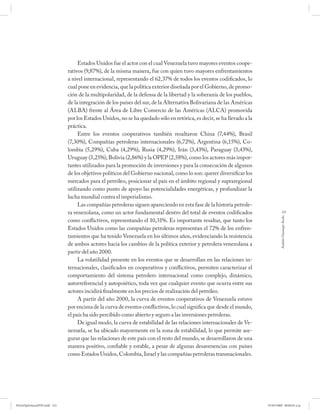 Estados Unidos fue el actor con el cual Venezuela tuvo mayores eventos coope-
                              rativos (9,87%), de la misma manera, fue con quien tuvo mayores enfrentamientos
                              a nivel internacional, representando el 62,37% de todos los eventos codificados, lo
                              cual pone en evidencia, que la política exterior diseñada por el Gobierno, de promo-
                              ción de la multipolaridad, de la defensa de la libertad y la soberanía de los pueblos,
                              de la integración de los países del sur, de la Alternativa Bolivariana de las Américas
                              (ALBA) frente al Área de Libre Comercio de las Américas (ALCA) promovida
                              por los Estados Unidos, no se ha quedado sólo en retórica, es decir, se ha llevado a la
                              práctica.
                                   Entre los eventos cooperativos también resaltaron China (7,44%), Brasil
                              (7,30%), Compañías petroleras internacionales (6,72%), Argentina (6,15%), Co-
                              lombia (5,29%), Cuba (4,29%), Rusia (4,29%), Irán (3,43%), Paraguay (3,43%),
                              Uruguay (3,25%), Bolivia (2,86%) y la OPEP (2,58%), como los actores más impor-
                              tantes utilizados para la promoción de inversiones y para la consecución de algunos
                              de los objetivos políticos del Gobierno nacional, como lo son: querer diversificar los
                              mercados para el petróleo, posicionar al país en el ámbito regional y supraregional
                              utilizando como punto de apoyo las potencialidades energéticas, y profundizar la
                              lucha mundial contra el imperialismo.
                                   Las compañías petroleras siguen apareciendo en esta fase de la historia petrole-
                              ra venezolana, como un actor fundamental dentro del total de eventos codificados                      221




                                                                                                                                 Andrés Giussepe Avalo
                              como conflictivos, representando el 10,31%. Es importante resaltar, que tanto los
                              Estados Unidos como las compañías petroleras representan el 72% de los enfren-
                              tamientos que ha tenido Venezuela en los últimos años, evidenciando la resistencia
                              de ambos actores hacia los cambios de la política exterior y petrolera venezolana a
                              partir del año 2000.
                                   La volatilidad presente en los eventos que se desarrollan en las relaciones in-
                              ternacionales, clasificados en cooperativos y conflictivos, permiten caracterizar el
                              comportamiento del sistema petrolero internacional como complejo, dinámico,
                              autorreferencial y autopoiético, toda vez que cualquier evento que ocurra entre sus
                              actores incidirá finalmente en los precios de realización del petróleo.
                                   A partir del año 2000, la curva de eventos cooperativos de Venezuela estuvo
                              por encima de la curva de eventos conflictivos, lo cual significa que desde el mundo,
                              el país ha sido percibido como abierto y seguro a las inversiones petroleras.
                                   De igual modo, la curva de estabilidad de las relaciones internacionales de Ve-
                              nezuela, se ha ubicado mayormente en la zona de estabilidad, lo que permite ase-
                              gurar que las relaciones de este país con el resto del mundo, se desarrollaron de una
                              manera positivo, confiable y estable, a pesar de algunas desavenencias con países
                              como Estados Unidos, Colombia, Israel y las compañías petroleras transnacionales.




PetroDiplomaciaPDF.indd 221                                                                                             07/05/2008 08:00:02 a.m.
 