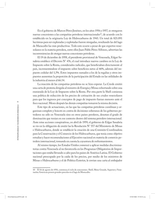 En el gobierno de Marcos Pérez Jiménez, en los años 1956 y 1957, se otorgaron
                                                      nuevas concesiones a las compañías petroleras internacionales10, de acuerdo con lo
                                                      establecido en la originaria Ley de Hidrocarburos de 1943. Un total de 821.091
                                                      hectáreas para ser exploradas y explotadas fueron otorgadas, resultando las del lago
                                                      de Maracaibo las más productivas. Todo esto ocurre a pesar de que expertos vene-
                                                      zolanos en la materia petrolera, entre ellos Juan Pablo Pérez Alfonzo, advertían las
                                                      inconveniencias de otorgar nuevas concesiones petroleras.
                                                           El 19 de diciembre de 1958, el presidente provisional de Venezuela, Edgar Sa-
                                                      nabria establece el Decreto N° 476, el cual introduce nuevos cambios en la Ley de
                                                      Impuesto sobre la Renta, considerados radicales, que beneficiaban directamente al
                                                      país, incrementándose el impuesto sobre beneficios netos al 46%, además del im-
                                                      puesto cedular del 1,5%. Estos impuestos sumados a los de la regalías y otros im-
                                                      puestos aumentan la proporción de la participación del Estado en las utilidades de
                                                      la industria al menos al 66:34.
                                                           La reacción de las compañías petroleras no se hizo esperar. La Creole emitió
                                                      una carta de protesta dirigida al ministro de Energía y Minas exhortando sobre una
                                                      enmienda de la Ley de Impuesto sobre la Renta. Por otra parte la Shell comienza
                                                      una política de reducción de los precios de cotización de sus crudos venezolanos
                                                      para que los ingresos por conceptos de pago de impuesto fueran menores ante el
            26
                                                      fisco nacional. Meses después las demás compañías tomaron la misma decisión.
            PETRODIPLOMACIA Y ECONOMÍA EN VENEZUELA




                                                           Este tipo de actuaciones, en las que las compañías petroleras coordinan y or-
                                                      ganizan complots y boicots en contra de decisiones soberanos de los gobiernos pe-
                                                      troleros no sólo en Venezuela sino en otros países peroleros, denotan el grado de
                                                      dominación que tenían en ese contexto dentro del sistema petrolero internacional.
                                                      Ante estas acciones conspirativas, en abril de 1959, el gobierno de Edgar Sanabria
                                                      se vio en la obligación de emitir las la Resolución N° 557 del Ministerio de Minas
                                                      e Hidrocarburos, donde se estableció la creación de una Comisión Coordinadora
                                                      para la Conservación y el Comercio de los Hidrocarburos, que tenía como objetivo
                                                      estudiar y hacer recomendaciones al Ejecutivo nacional en materia de comercio pe-
                                                      trolero internacional, tomando en cuenta la coyuntura de enfrentamientos.
                                                           Al mismo tiempo, los Estados Unidos comenzó a aplicar medidas discrimina-
                                                      torias contra Venezuela al no favorecerla en los Programas Obligatorios de Impor-
                                                      taciones que estaba llevando a cabo para los países de América Latina. El Gobierno
                                                      nacional preocupado por la caída de los precios, por medio de los ministros de
                                                      Minas e Hidrocarburos y el de Política Exterior, le envían una carta al embajador


                                                      10 El 16 de agosto de 1956, comienza el ciclo de concesiones. Shell, Mene Grande, Superior y Vene-
                                                      zuelan American poseen grandes parcelas en el lago de Maracaibo.




PetroDiplomaciaPDF.indd 26                                                                                                                                 07/05/2008 07:59:35 a.m.
 
