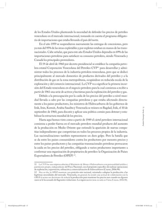 de los Estados Unidos planteando la necesidad de defender los precios de petróleo
                             venezolano en el mercado internacional, tomando en cuenta el programa obligato-
                             rio de importaciones que estaba llevando el país del norte.
                                  En el año 1959 se suspendieron nuevamente las entregas de concesiones, pero
                             ya más del 95% de las áreas explotables y por explotar estaban en manos de las trans-
                             nacionales. Cabe señalar, que para este año Estados Unidos dependía en 69% de las
                             importaciones petroleras para satisfacer su consumo petrolero, siendo Venezuela y
                             Canadá los principales proveedores.
                                  El 19 de abril de 1960 por decreto presidencial se establece la compañía petro-
                             lera estatal Corporación Venezolana del Petróleo CVP11 para desarrollar y admi-
                             nistrar todos los procesos de la industria petrolera venezolana, pero que se dedicó
                             principalmente al mercado domestico de productos derivados del petróleo y a la
                             distribución de gas en la zona metropolitana, ocupándose en reducida escala de la
                             exploración y del comercio internacional. La CVP va a significar la primera incur-
                             sión del Estado venezolano en el negocio petrolero para la cual comienza a recibir a
                             partir de 1961 una serie de activos y hectáreas para la explotación del petróleo y gas.
                                  Debido a la preocupación por la caída de los precios del petróleo a nivel mun-
                             dial llevada a cabo por las compañías petroleras y que estaba afectando directa-
                             mente a los países productores, los ministros de Hidrocarburos de los gobiernos de
                             Irák, Irán, Kuwait, Arabia Saudita y Venezuela se reúnen en Bagdad, Irák, el 10 de                                        27




                                                                                                                                                    Andrés Giussepe Avalo
                             septiembre de 1960, para discutir y aplicar una política común para detener y esta-
                             bilizar la estructura mundial de los precios.
                                  Hasta aquí hemos visto como a partir de 1949 el cártel petrolero internacional
                             comienza a perder fuerza en el mercado petrolero mundial producto del aumento
                             de la producción en Medio Oriente que estimuló la aparición de nuevas compa-
                             ñías independientes que competirían en todos los procesos propios de la industria.
                             Las nacionalizaciones también representaron un duro golpe. Pero la batalla que
                             se da entre los países consumidores contra los productores por menores precios y
                             entre los países productores y las compañías transnacionales petroleras provocaron
                             la caída en los precios del petróleo, obligando a varios productores importantes a
                             conformar una organización de propietarios de petróleo: la Organización de Países
                             Exportadores de Petróleo (OPEP) 12.

                             11 La CVP fue una empresa adscrita al Ministerio de Minas e Hidrocarburos con personalidad jurídica y
                             patrimonio propio, independiente del Fisco Nacional, con el propósito específico de realizar operaciones
                             de exploración, exportación, refinación y comercialización de hidrocarburos (Crazut, 2006:96).
                             12 Hoy en día, la OPEP mantiene una posición más racional, orientada a adaptar la producción a las
                             legítimas necesidades del mercado. Venezuela, en general, ha tenido una actitud de colaboración con la
                             OPEP al acatar sus decisiones de reducir la producción para mantener los precios aun cuando en algunos
                             casos se le ha acusado de flagrantes violaciones. La organización tiene su sede en Viena (Crazut, 2006:98).




PetroDiplomaciaPDF.indd 27                                                                                                                 07/05/2008 07:59:35 a.m.
 