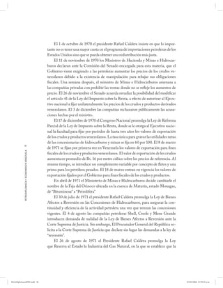 El 1 de octubre de 1970 el presidente Rafael Caldera insiste en que lo impor-
                                                      tante no es tener una mayor cuota en el programa de importaciones petroleras de los
                                                      Estados Unidos sino que se pueda obtener una redistribución más justa.
                                                           El 11 de noviembre de 1970 los Ministros de Hacienda y Minas e Hidrocar-
                                                      buros declaran ante la Comisión del Senado encargada para esta materia, que el
                                                      Gobierno viene exigiendo a las petroleras aumentar los precios de los crudos ve-
                                                      nezolanos debido a la existencia de manipulación para rebajar sus obligaciones
                                                      fiscales. Una semana después, el ministro de Minas e Hidrocarburos amenaza a
                                                      las compañías privadas con prohibir las ventas donde no se refleje los aumentos de
                                                      precio. El 26 de noviembre el Senado acuerda estudiar la posibilidad del modificar
                                                      el artículo 41 de la Ley del Impuesto sobre la Renta, a efecto de autorizar al Ejecu-
                                                      tivo nacional a fijar unilateralmente los precios de los crudos y productos derivados
                                                      venezolanos. El 3 de diciembre las compañías rechazaron públicamente las acusa-
                                                      ciones hechas por el ministro.
                                                           El 17 de diciembre de 1970 el Congreso Nacional promulga la Ley de Reforma
                                                      Parcial de la Ley de Impuesto sobre la Renta, donde se le otorga al Ejecutivo nacio-
                                                      nal la facultad para fijar por períodos de hasta tres años los valores de exportación
                                                      de los crudos y productos venezolanos. La tasa única para gravar las utilidades netas
                                                      de las concesionarias de hidrocarburos y minas se fija en 60 por 100. El 8 de marzo
            30
                                                      de 1971 se fijan por primera vez en Venezuela los valores de exportación para fines
            PETRODIPLOMACIA Y ECONOMÍA EN VENEZUELA




                                                      fiscales de los crudos y productos venezolanos. El valor de exportación de los crudos
                                                      aumenta en promedio de Bs. 16 por metro cúbico sobre los precios de referencia. Al
                                                      mismo tiempo, se introduce un complemento variable por concepto de fletes y una
                                                      prima para los petróleos pesados. El 18 de marzo entran en vigencia los valores de
                                                      exportación fijados por el Gobierno para fines fiscales de los crudos y productos.
                                                           En abril de 1971 el Ministerio de Minas e Hidrocarburos decide cambiarle el
                                                      nombre de la Faja del Orinoco ubicada en la cuenca de Maturín, estado Monagas,
                                                      de “Bituminosa” a “Petrolífera”
                                                           El 30 de julio de 1971 el presidente Rafael Caldera promulga la Ley de Bienes
                                                      Afectos a Reversión en las Concesiones de Hidrocarburos, para asegurar la con-
                                                      tinuidad y eficiencia de la actividad petrolera una vez que venzan las concesiones
                                                      vigentes. El 4 de agosto las compañías petroleras Shell, Creole y Mene Grande
                                                      introducen demanda de nulidad de la Ley de Bienes Afectos a Reversión ante la
                                                      Corte Suprema de Justicia. Sin embargo, El Procurador General del República so-
                                                      licita a la Corte Suprema de Justicia que declare sin lugar las demandas a la ley de
                                                      “reversión”.
                                                           El 26 de agosto de 1971 el Presidente Rafael Caldera promulga la Ley
                                                      que Reserva al Estado la Industria del Gas Natural, en la que se establece que la




PetroDiplomaciaPDF.indd 30                                                                                                                    07/05/2008 07:59:35 a.m.
 