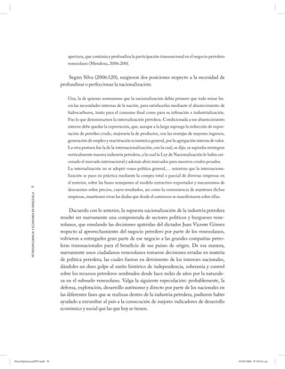 apertura, que continúa y profundiza la participación transnacional en el negocio petrolero
                                                         venezolano (Mendoza, 2006:200).


                                                          Según Silva (2006:120), surgieron dos posiciones respecto a la necesidad de
                                                      profundizar o perfeccionar la nacionalización:

                                                         Una, la de quienes sostenemos que la nacionalización debía primero que todo mirar ha-
                                                         cía las necesidades internas de la nación, para satisfacerlas mediante el abastecimiento de
                                                         hidrocarburos, tanto para el consumo final como para su refinación e industrialización.
                                                         Fue lo que denominamos la internalización petrolera. Condicionada a ese abastecimiento
                                                         interno debe quedar la exportación, que, aunque a la larga suponga la reducción de expor-
                                                         tación de petróleo crudo, mejoraría la de productos, con las ventajas de mayores ingresos,
                                                         generación de empleo y reactivación económica general, por la agregación interna de valor.
                                                         La otra postura fue la de la internacionalización, con la cual, se dijo, se aspiraba reintegrar
                                                         verticalmente nuestra industria petrolera, a la cual la Ley de Nacionalización le había cer-
                                                         cenado el mercado internacional y además abrir mercados para nuestros crudos pesados.
                                                         La internalización no se adoptó como política general,… mientras que la internaciona-
                                                         lización se puso en práctica mediante la compra total o parcial de diversas empresas en
                                                         el exterior, sobre las bases semejantes al modelo extractivo-exportador y mecanismos de
            34
                                                         descuentos sobre precios, cuyos resultados, así como la conveniencia de mantener dichas
            PETRODIPLOMACIA Y ECONOMÍA EN VENEZUELA




                                                         empresas, mantienen vivas las dudas que desde el comienzo se manifestaron sobre ellas.


                                                           Dacuerdo con lo anterior, la supuesta nacionalización de la industria petrolera
                                                      resultó ser nuevamente una componenda de sectores políticos y burgueses vene-
                                                      zolanos, que emulando las decisiones apátridas del dictador Juan Vicente Gómez
                                                      respecto al aprovechamiento del negocio petrolero por parte de los venezolanos,
                                                      volvieron a entregarles gran parte de ese negocio a las grandes compañías petro-
                                                      leras transnacionales para el beneficio de sus países de origen. De esa manera,
                                                      nuevamente unos ciudadanos venezolanos tomaron decisiones erradas en materia
                                                      de política petrolera, las cuales fueron en detrimento de los intereses nacionales,
                                                      dándoles un duro golpe al sueño histórico de independencia, soberanía y control
                                                      sobre los recursos petroleros sembrados desde hace miles de años por la naturale-
                                                      za en el subsuelo venezolano. Valga la siguiente especulación: probablemente, la
                                                      defensa, explotación, desarrollo autónomo y directo por parte de los nacionales en
                                                      las diferentes fases que se realizan dentro de la industria petrolera, pudieron haber
                                                      ayudado a enrumbar al país a la consecución de mejores indicadores de desarrollo
                                                      económico y social que las que hoy se tienen.




PetroDiplomaciaPDF.indd 34                                                                                                                                 07/05/2008 07:59:35 a.m.
 