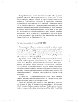 Es importante recordar, que para el momento del ejecútese de la Ley Orgánica
                             que Reserva al Estado la Industria y el Comercio de los Hidrocarburos, las conce-
                             sionarias extranjeras ya habían convenido en aceptar la oferta de indemnización
                             por parte del Estado venezolano, sin embargo, de su propio seno, constituyeron
                             las juntas directivas de las operadoras que los sustituirían, a partir del 1 de enero de
                             1976, en la gestión de la industria. Los que integraron estas juntas directivas fueron
                             venezolanos que por sus méritos gerenciales y compenetración con los intereses de
                             las compañías se habían convertido en hombres de confianzas para sus casas matri-
                             ces: Guillermo Rodríguez Eraso, vicepresidente de Creole Petroleum Corporation;
                             Alberto Quirós Corradi, presidente de la Compañía Shell de Venezuela y otros de
                             los niveles subsiguientes, como Frank Alcock, José Giacoppini Zárraga, Gustavo
                             Coronel, Wolf Petzall, etc. (Mendoza: 1985: p. 116).



                             FASE POSTNACIONALIZACIÓN PETROLERA (1976-1999)

                                  A continuación se realizará un seguimiento histórico de las acciones más im-
                             portantes que realizaron los distintos gobiernos venezolanos en materia de política
                             petrolera desde 1976 hasta 1999, las cuales han afectado o favorecido a los actores
                             internacionales determinantes de la dinámica petrolera nacional: compañías petro-                      35




                                                                                                                                 Andrés Giussepe Avalo
                             leras internacionales, Estados Unidos, países de América Latina y la Organización
                             de Países Exportadores de Petróleo (OPEP).
                                  A partir del 1 de enero de 1976, Pdvsa asume efectivamente todas las funciones
                             propias de la industria petrolera, al adquirir por su valor nominal la totalidad de las
                             acciones de las 14 empresas que sustituyeron a las concesionarias. Pero, apenas a
                             tres meses de la entrada en vigencia de la Ley de Nacionalización, el 3 de marzo de
                             1976, el Ministerio de Minas e Hidrocarburos anuncia la firma de varios contratos
                             con compañías internacionales para el manejo de la explotación y comercialización
                             de petróleo. En ese caso fueron seis compañías japonesas las que recibieron los con-
                             tratos para manejar hasta 5 millones de toneladas de crudos al año (36.650.000
                             barriles/año).
                                  El 4 de marzo de 1976, por resolución conjunta de Minas e Hidrocarburos y de
                             Hacienda, se establecen los valores básicos F.O.B. (Free On Board) para las expor-
                             taciones de petróleo y productos durante el año en curso.
                                   Dentro de la política petrolera asumida por Carlos Andrés Pérez se tuvo pre-
                             visto el registro de filiales de Pdvsa a nivel internacional a partir del mismo año
                             1976. Se registraron filiales en Inglaterra y en Estados Unidos; y ya para el mes no-
                             viembre se contaban con las oficinas administrativas de Pdvsa (UK) y Pdvsa (USA).




PetroDiplomaciaPDF.indd 35                                                                                              07/05/2008 07:59:35 a.m.
 