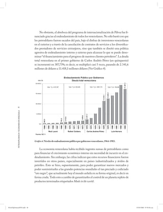 No obstante, el abreboca del programa de internacionalización de Pdvsa fue fi-
                                                      nanciado gracias al endeudamiento de todos los venezolanos. No sólo bastó con que
                                                      los petrodólares fueron sacados del país, bajo el disfraz de inversiones venezolanas
                                                      en el exterior y a través de la cancelación de contratos de servicios a los diversifica-
                                                      dos prestadores de servicios extranjeros, sino que también se diseñó una política
                                                      agresiva de endeudamiento interno y externo para alcanzar lo que se puede deno-
                                                      minar “el financiamiento para el progreso de nuestros clientes petroleros”. La deuda
                                                      total venezolana en el primer gobierno de Carlos Andrés Pérez (un quinquenio)
                                                      se incrementó en 387,73%; es decir, se multiplicó casi 5 veces, pasando de 2.341,6
                                                      millones de dólares a 11.418,1 millones dólares (Ver Gráfico 4).




            38
            PETRODIPLOMACIA Y ECONOMÍA EN VENEZUELA




                                                      Gráfico 4. Niveles de endeudamiento público por gobiernos venezolanos, 1964–1983.


                                                          La economía venezolana había recibido ingentes sumas de petrodólares como
                                                      para financiar el crecimiento económico interno sin necesidad de incurrir en el en-
                                                      deudamiento. Sin embargo, las cifras indican que estos recursos financieros fueron
                                                      invertidos en otros países, especialmente en países industrializados y ávidos de
                                                      petróleo. Esto se hizo, supuestamente, para poder garantizar nuevos mercados y
                                                      poder suministrarles a las grandes potencias mundiales el tan preciado y codiciado
                                                      “oro negro”, que actualmente hoy el mundo anhela en su forma original, es decir en
                                                      forma cruda. Todo esto a cambio de garantizarles el control de un planeta repleto de
                                                      productos terminados etiquetados Made in the world.




PetroDiplomaciaPDF.indd 38                                                                                                                       07/05/2008 07:59:36 a.m.
 
