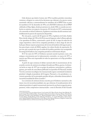 Cabe destacar que desde el mismo año 1976, la política petrolera venezolana
                             comienza a dirigirse en contra de las decisiones que referente a los precios venían
                             asumiendo colectiva y consensualmente los miembros de la OPEP. Esto se pone
                             de manifiesto el 17 de diciembre de 1976, en la XLVIII Conferencia de la OPEP
                             celebrada en Doja, Qatar, donde por primera vez, desde 1960, se acuerda una reso-
                             lución no unánime con respecto a los precios. El 1 de julio de 1977, contrariamente
                             a lo convenido en dicha Conferencia, el gobierno venezolano decide mantener inal-
                             terablemente los precios de exportación del petróleo.
                                  Por otra parte, a partir del 20 agosto de 1976, el gobierno de Carlos Andrés
                             Pérez decide rebajar del 72% al 65,5% la tasa de Impuesto sobre la Renta aplicado
                             a las operadoras de Pdvsa, comenzando a partir de allí, la etapa de reducción de
                             cargas impositivas a favor de las compañías petroleras; es decir, luego de años de
                             lucha por obtener mayores proporciones de la torta de beneficios del negocio petro-
                             lero para el país a través de ISLR, regalías y los valores fiscales de exportación. Es
                             por esto, que se puede decir que el cambio de la política petrolera vino acompañada
                             de entrega de beneficios a las compañías petroleras en detrimento del país.
                                  El 17 de enero de 1977, el Gobierno nacional cancela la primera cuota a las
                             antiguas concesionarias por la indemnización convenida y en marzo de 1977, se
                             anuncia que Pdvsa será responsable de todas las operaciones en la Faja petrolífera
                             del Orinoco.                                                                                                       39




                                                                                                                                             Andrés Giussepe Avalo
                                  A partir de aquí comienza el debate nacional sobre la inconveniencia de los
                             acuerdos secretos de asistencia tecnológica firmados por Pdvsa, gracias a la denun-
                             cia hecha en mayo de 1977 por un grupo de profesores universitarios y políticos,
                             quienes, por medio de carta abierta publicada en el periódico El Nacional, titulada
                             “Con los convenios tecnológicos las transnacionales siguen controlando la industria
                             petrolera”, dirigida al presidente del Congreso Nacional y a los presidentes y se-
                             cretarios generales de los principales partidos del país, exhortaban denunciaban la
                             inconstitucionalidad de dichos acuerdos13.
                                  Los convenios de asistencia técnica suscritos por el Gobierno nacional no sólo
                             tienen visos de inconstitucionalidad, sino que refuerzan el encadenamiento de la
                             industria petrolera al capital transnacional, precisan de una fuerte erogación presu-
                             puestaria, violan compromisos internacionales -como la Decisión 24 del Acuerdo


                             13 Los fi rmantes de la carta abierta fueron: Luis Lander, D. F. Maza Zavala, Simón Sáez Mérida, Or-
                             lando Araujo, Héctor Malavé Mata, Armando Córdova, Gastón Parra, Francisco Mieres, Pedro Duno,
                             Etanislao González, Irene Rodríguez G., Manuel Rodríguez Mena, J. R. Núñez Tenorio, Ramón
                             Losada Aldana, Freddy Balzán, Carlos Mendoza Pottellá. L. A. Lizardi McCallum, Tulio Colme-
                             nares, Rafael Haddad, Denzil Romero, Carlos Blanco, José Manuel Hermoso, Edgardo Lander, José
                             León y Judith Valencia. (El Nacional, 22 de mayo de 1977, pág. D-19).




PetroDiplomaciaPDF.indd 39                                                                                                          07/05/2008 07:59:37 a.m.
 