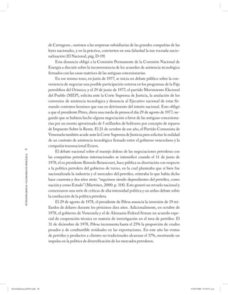 de Cartagena-, sustraen a las empresas subsidiarias de las grandes compañías de las
                                                      leyes nacionales, y en la práctica, convierten en una falsedad la tan voceada nacio-
                                                      nalización (El Nacional, pág. D-19)
                                                           Esta denuncia obligó a la Comisión Permanente de la Comisión Nacional de
                                                      Energía a discutir sobre la inconveniencia de los acuerdos de asistencia tecnológica
                                                      firmados con las casas matrices de las antiguas concesionarias.
                                                           En ese mismo tono, en junio de 1977, se inicia un debate público sobre la con-
                                                      veniencia de negociar una posible participación externa en los programas de la Faja
                                                      petrolífera del Orinoco; y el 29 de junio de 1977, el partido Movimiento Electoral
                                                      del Pueblo (MEP), solicita ante la Corte Suprema de Justicia, la anulación de los
                                                      convenios de asistencia tecnológica y denuncia al Ejecutivo nacional de estar fir-
                                                      mando contratos leoninos que van en detrimento del interés nacional. Esto obligó
                                                      a que el presidente Pérez, diera una rueda de prensa el día 29 de agosto de 1977, ne-
                                                      gando que se hubiera hecho alguna negociación a favor de las antiguas concesiona-
                                                      rias por un monto aproximado de 5 millardos de bolívares por concepto de reparos
                                                      de Impuesto Sobre la Renta. El 21 de octubre de ese año, el Partido Comunista de
                                                      Venezuela también acude ante la Corte Suprema de Justicia para solicitar la nulidad
                                                      de un contrato de asistencia tecnológica firmado entre el gobierno venezolano y la
                                                      compañía transnacional Exxon.
            40
                                                           El debate nacional sobre el manejo doloso de las negociaciones petroleras con
            PETRODIPLOMACIA Y ECONOMÍA EN VENEZUELA




                                                      las compañías petroleras internacionales se intensificó cuando el 11 de junio de
                                                      1978, el ex presidente Rómulo Betancourt, hace pública su disertación con respecto
                                                      a la política petrolera del gobierno de turno, en la cual planteaba que si bien fue
                                                      nacionalizada la industria y el mercadeo del petróleo, reiteraba lo que había dicho
                                                      hace cuarenta y dos años atrás: “seguimos siendo dependientes del petróleo, como
                                                      nación y como Estado” (Martínez, 2000: p. 318). Esto generó un revuelo nacional y
                                                      comenzaron una serie de críticas de alta intensidad política y un arduo debate sobre
                                                      la conducción de la política petrolera.
                                                           El 29 de agosto de 1978, el presidente de Pdvsa anuncia la inversión de 19 mi-
                                                      llardos de dólares durante los próximos diez años. Adicionalmente, en octubre de
                                                      1978, el gobierno de Venezuela y el de Alemania Federal firman un acuerdo espe-
                                                      cial de cooperación técnica en materia de investigación en el área de petróleo. El
                                                      31 de diciembre de 1978, Pdvsa incrementa hasta el 25% la proporción de crudos
                                                      pesados y de combustible residuales en las exportaciones. En este año las ventas
                                                      de petróleo y productos a clientes no tradicionales alcanzan el 37%, mostrando un
                                                      impulso en la política de diversificación de los mercados petroleros.




PetroDiplomaciaPDF.indd 40                                                                                                                    07/05/2008 07:59:37 a.m.
 