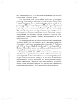 de la soberana voluntad del Estado venezolano de conformidad con las normas
                                                      constitucionales y de derecho público.
                                                           En ese mismo primer año de gobierno de Luis Herrera, ocurre un hecho que va
                                                      a mostrar un giro contundente en la política petrolera venezolana: Estados Unidos
                                                      le exige a Venezuela que eleve su producción para que sustituya parte de las ex-
                                                      portaciones del Medio Oriente y le garantice al Mercado Petrolero Internacional
                                                      la cantidad de petróleo que Irán no estaba garantizando, producto de la situación
                                                      política y de guerra que estaba viviendo en ese tiempo. Pero el 14 de noviembre de
                                                      1979, Venezuela le responde no estar dispuesta aceptar esa petición. Hecho que fue
                                                      tomado por varios analistas nacionales e internacionales como un acto de apoyo a
                                                      Irán y a la OPEP. Aquí se evidencia la primera manifestación histórica de distan-
                                                      ciamiento entre la política petrolera y la exterior tradicional venezolana en la era
                                                      postnacionalización.
                                                           Esos acontecimientos conllevan al Gobierno nacional a acercarse a los países
                                                      miembros de la OPEP para revertir la política llevada a cabo durante el gobierno de
                                                      Carlos Andrés Pérez, la cual se materializa con la celebración de la LV Conferencia
                                                      de la OPEP en Caracas, el día 20 de diciembre de 1979, y que fue presidida por
                                                      Humberto Calderón Berti, siendo el tema de debate central el fortalecimiento de la
                                                      solidaridad y la cooperación entre las naciones del tercer mundo.
            42
                                                           Posteriormente, el 24 de abril de 1980, el ministro Humberto Calderón Berti
            PETRODIPLOMACIA Y ECONOMÍA EN VENEZUELA




                                                      emite declaraciones que intensifican los niveles de conflictividad existentes entre
                                                      Venezuela y los Estados Unidos, al manifestar que no se le venderá petróleo venezo-
                                                      lano para acumular en sus reservas estratégicas. Un año y medio más tarde vuelven
                                                      los enfrentamientos, cuando en septiembre de 1981, el ministro acusa a la compañía
                                                      petrolera estadounidense, Texaco, de no aceptar crudos venezolanos para procesar-
                                                      los en su refinería de Managua, Nicaragua, cuya suspensión duró exactamente un
                                                      año, hasta que en septiembre de 1982, Texaco acepta procesarlos nuevamente.




PetroDiplomaciaPDF.indd 42                                                                                                                   07/05/2008 07:59:37 a.m.
 